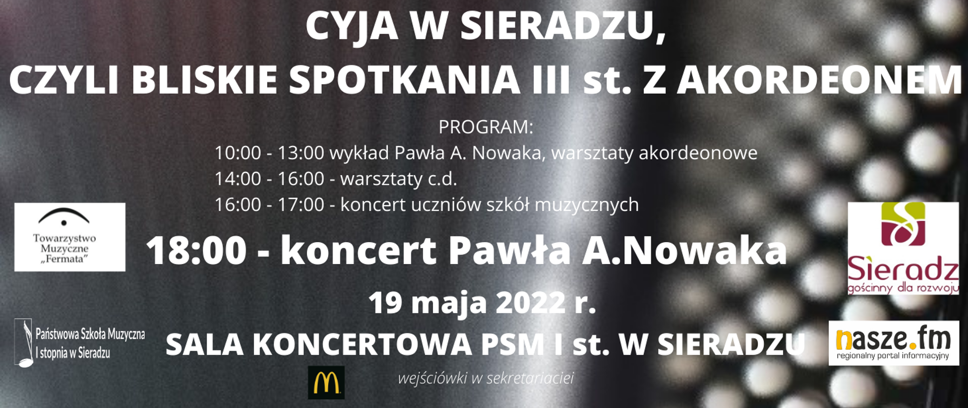 Na ciemnym tle napis białymi literami Cyja w Sieradzu, czyli bliskie spotkania III stopnia z akordeonem. Program: 10:00 – 13:00 wykład Pawła A. Nowaka, warsztaty akordeonowe, poniżej 14:00 – 16:00 warsztaty c.d, poniżej16:00 – 17:00 koncert uczniów szkół muzycznych, poniżej wielkimi, grubymi literami 18:00 – koncert Pawła A. Nowaka, poniżej 19 maja 2022 r. Poniżej Sala koncertowa PSM I st. w Sieradzu, poniżej kursywą mniejszą czcionką: wejściówki w sekretariacie. Po lewej stronie napisu logo McDonalds, po lewej stronie na brzegu plakatu logo Towarzystwa Muzycznego Fermata w Sieradzu i logo Państwowej Szkoły Muzycznej I stopnia w Sieradzu, po prawej stronie logo miasta Sieradz, poniżej logo Naszego Radia.