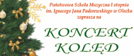Grafika na białym tle. Po lewej stronie choinka w kolorze zielonym z ozdobami w kolorze złotym. Po prawej stronie tekst: Państwowa Szkoła Muzyczna I stopnia im. Ignacego Jana Paderewskiego w Olecku zaprasza na koncert kolęd. Wystąpią uczniowie szkoły. 14 grudnia 2022 r. (środa) godz. 17.00 sala widowiskowa Regionalnego Ośrodka Kultury w Olecku "Mazury Garbate".