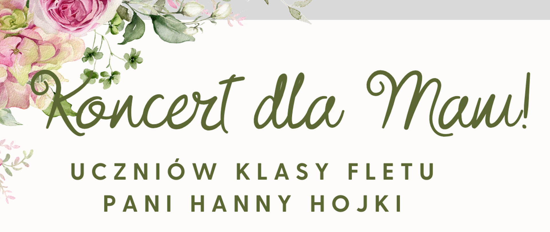 Plakat ma białe tło z bogatymi zdobieniami kwiatowymi w pastelowych odcieniach różu, zieleni i bieli, rozmieszczonymi głównie w rogach. W górnej części, zielonymi, ozdobnymi literami, widnieje napis "Koncert dla Mam!". Poniżej, czarnymi literami, znajduje się informacja "UCZNIÓW KLASY FLETU PANI HANNY HOJKI". Centralnym elementem plakatu jest zdjęcie w kształcie serca, przedstawiające uśmiechniętą kobietę, która obejmuje dziecko. Dziecko również jest uśmiechnięte, a kobieta trzyma bukiet tulipanów. Poniżej zdjęcia, dużymi czarnymi literami, podano datę i godzinę: "26 maja 2025, godz. 17.00" oraz miejsce: "Aula". Na samym dole plakatu, znajduje się logo Państwowej Szkoły Muzycznej I i II st. im. Fryderyka Chopina w Nowym Targu, a pod nim zielonymi, ozdobnymi literami napis: "Zapraszamy wszystkie Mamy!".