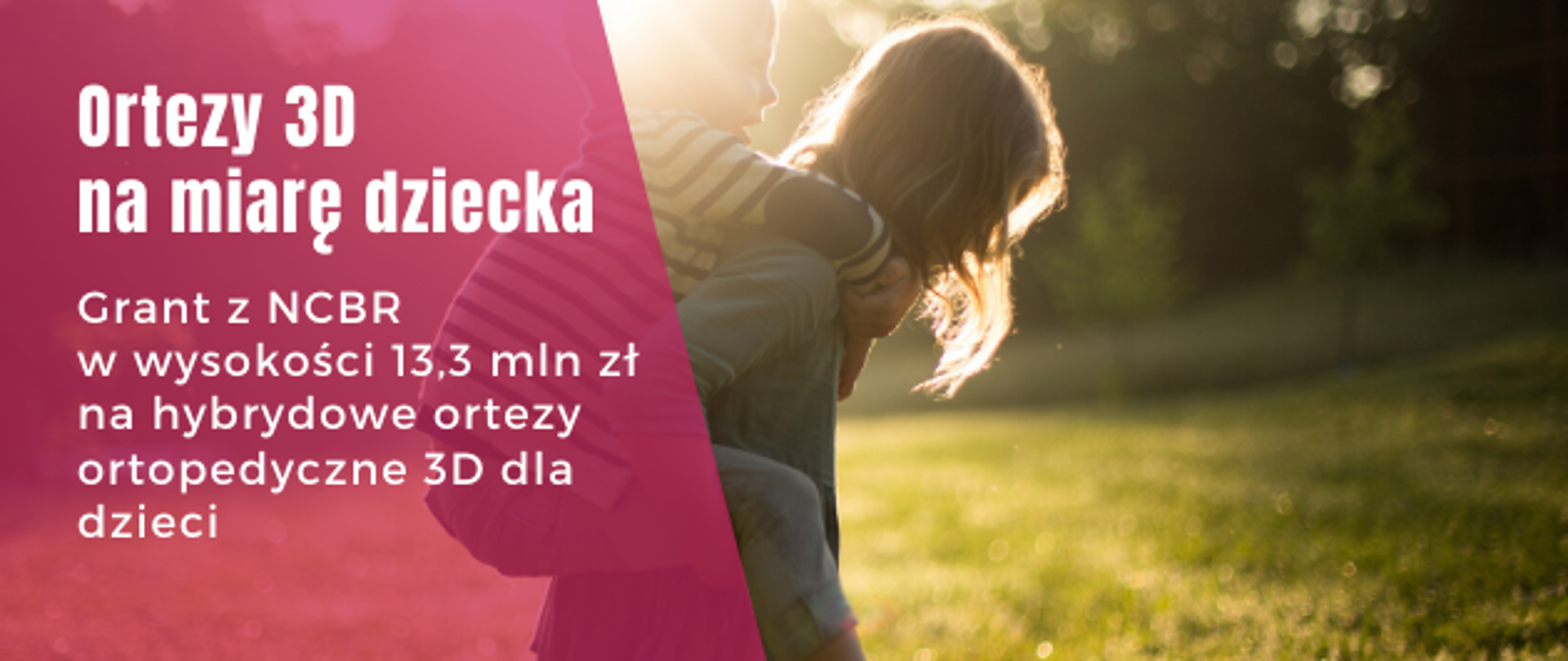 na czerwonym polu napis: Ortezy 3D na miarę dziecka Grant w wysokości 13,3 mln zł na hybrydowe ortezy ortopedyczne 3D dla dzieci. Są to środki przyznane przez NCBR z Programu Inteligentny Rozwój w dalszej części zdjęcie dwojga dzieci. większe niesie mniejsze na barana. 