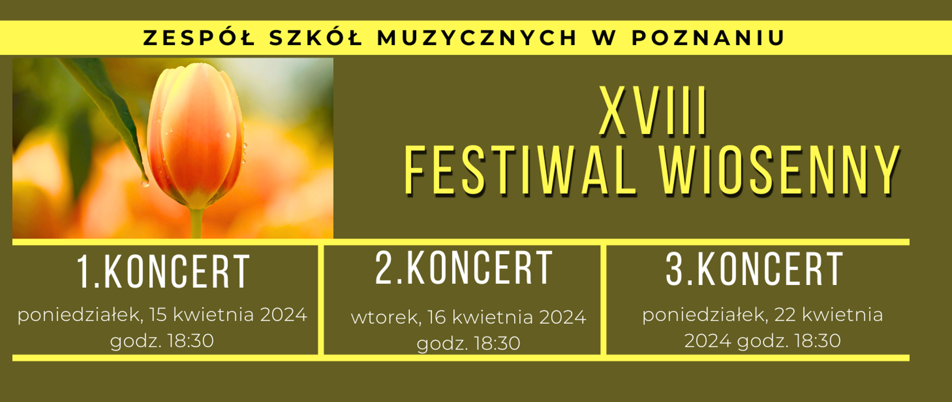 Baner z pomarańczowo-żółtym tulipanem na tle w kolorze khaki. Od góry tekst: ZESPÓŁ SZKÓŁ MUZYCZNYCH W POZNANIU, XVIII FESTIWAL WIOSENNY.
1.koncert poniedziałek, 15 kwietnia 2024, godz. 18:30, 2.koncert wtorek, 16 kwietnia 2024, godz. 18:30, 3.koncert, poniedziałek, 22 kwietnia, godz. 18:30