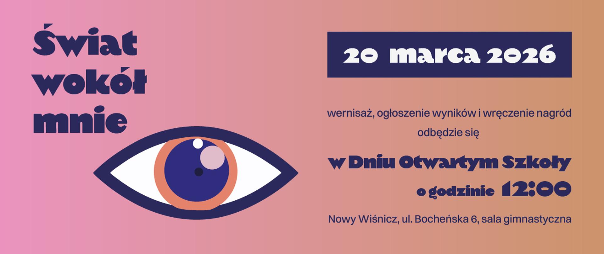 Grafika przedstawia baner informacyjny zapowiadający wydarzenie.
Tytuł wydarzenia: „Świat wokół mnie” – umieszczony po lewej stronie dużą, ozdobną czcionką.
Duży element graficzny: stylizowane oko w odcieniach granatu, pomarańczu i różu – symbol obserwacji, zauważania świata lub sztuki.
Data: „20 marca 2026” w ciemnym prostokącie po prawej stronie.
Informacje o wydarzeniu: wernisaż, ogłoszenie wyników i wręczenie nagród odbędzie się w Dniu Otwartym Szkoły
o godzinie 12:00
Miejsce: Nowy Wiśnicz, ul. Bocheńska 6, sala gimnastyczna