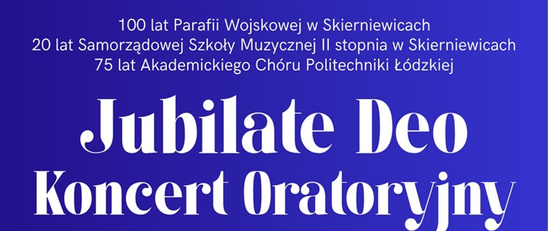 Plakat przedstawia dwie grafiki kościołów w Skierniewicach i Łodzi. Tekst na plakacie:
Jubilate Deo Koncert Oratoryjny
100 lat Parafii Wojskowej w Skierniewicach
20 lat Samorządowej Szkoły Muzycznej II stopnia w Skierniewicach
75 lat Akademickiego Chóru Politechniki Łódzkiej
19 KWIETNIA 2026
GODZ. 19:00
KOŚCIÓŁ PARAFII WOJSKOWEJ
PW. WNMP, PLAC JANA PAWŁA II
W SKIERNIEWICACH
26 KWIETNIA 2026
GODZ. 18:30
KOŚCIÓŁ PW. ZESŁANIA DUCHA
ŚWIĘTEGO, PLAC WOLNOŚCI
W ŁODZI
WYKONAWCY:
Dyrygent - Sławomir Trochonowicz
Akademicki Chór Politechniki Łódzkiej
Sylwia Strugińska-Wochowska - sopran
przygotowanie - Kamil Chałupnik
Hanna Olak - sopran
Chór Samorządowej Szkoły Muzycznej
Mateusz Wierzbicki - kontratenor
Il stopnia w Skierniewicach
przygotowanie - Katarzyna Zając-Caban
przygotowanie - Sławomir Trochonowicz
Michał Domagała - tenor
Orkiestra Samorządowej Szkoły Muzycznej
Maciej Madaliński - baryton
Il stopnia w Skierniewicach
Mateusz Nadulski - skrzypce
przygotowanie - Hanna Chylińska
Natalia Mińkowska - obój
Hubert Gruchała - saksofon sopranowy