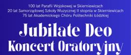 Plakat na niebieskim tle. Napis biała czcionką: Jubilate Deo Koncert Oratoryjny
100 lat Parafii Wojskowej w Skierniewicach
20 lat Samorządowej Szkoły Muzycznej II stopnia w Skierniewicach
75 lat Akademickiego Chóru Politechniki Łódzkiej
