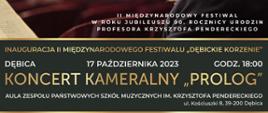 Plakat z wydarzeniem - Koncertem Kameralnym "PROLOG", który odbędzie się w dniu 17 października 2023r. o godz. 18:00 w auli ZPSM w Dębicy. Koncert odbędzie się w ramach Międzynarodowego Festiwalu "Dębickie Korzenie" - Krzysztof Penderecki in memoriam. Na plakacie na górnym białym tle umieszczono patronat honorowy czyli Panią Elżbietę Penderecką, logo MKiDN w Warszawie oraz logo Marszałka Województwa Podkarpackiego. Poniżej znajduje się ramka gdzie w tle jest postać K. Pendereckiego po prawej stronie a poniżej napis II Międzynarodowy Festiwal w roku jubileuszu 90. rocznicy urodzin profesora Krzysztofa Pendereckiego natomiast po lewej stronie logo z napisem Międzynarodowy Festiwal Dębickie Korzenie Krzysztof Penderecki in memoriam wraz z adresem www.debickiekorzenie.pl . W dalszej części plakatu umieszczono na grafitowym tle złotymi i białymi napisami co to jest za wydarzenie, kiedy i gdzie się odbędzie. W dalszej części umieszczono zdjęcia 6 wykonawców - pod zdjęciami są ich nazwiska i na jakim instrumencie wykonają program w trakcie trwania koncertu. W następnej części umieszczono białym napisem informację, że wstęp na koncert jest wolny a bezpłatne zaproszenia można odebrać w kasie Miejskiego Ośrodka Kultury w Dębicy, umieszczono również kod kreskowy. W stopce plakatu znaleźć można logo organizatora, partnera głównego i pozostałych partnerów, współorganizatora, patronat medialny a także informację, że przedsięwzięcie dofinansowano ze środków MKiDN w ramach programu Narodowego Centrum Kultury: Kultura - Interwencje. Edycja 2023