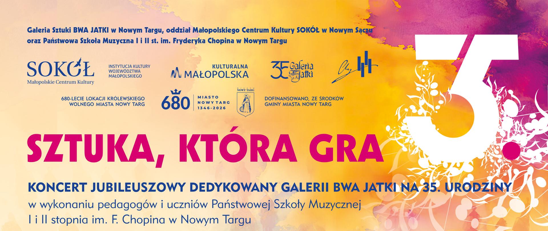 Plakat zapowiada wydarzenie muzyczne pod hasłem „SZTUKA, KTÓRA GRA” – Koncert Jubileuszowy dedykowany Galerii BWA Jatki z okazji jej 35. urodzin. Szczegóły wydarzenia: Koncert odbędzie się w piątek, 25 września 2026 r. o godz. 16:30 w Sali Koncertowej Państwowej Szkoły Muzycznej I i II st. im. F. Chopina w Nowym Targu (ul. Parkowa 12). Wykonawcy: Pedagogowie oraz uczniowie Szkoły Muzycznej: Maciej Kiełpiński (fortepian), Adrian Stasiak (fortepian), Trio jazzowe: Piotr Bednarczyk (trąbka), Jakub Bednarczyk (saksofon), Wojciech Inglot (fortepian), Big band PSM pod dyrekcją Marty Łapczyńskiej. Warstwa wizualna: Tło plakatu zachowane jest w ciepłych, artystycznych odcieniach żółci, pomarańczu i czerwieni, z malarskimi teksturami oraz motywem dużej cyfry „35” wpisanej w kwiatowy ornament. 