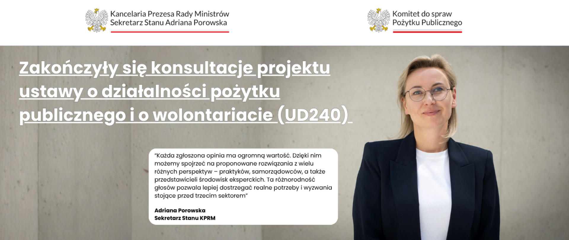 Grafika informująca o zakończonych konsultacjach projektu ustawy o działalności pożytku publicznego i o wolontariacie (UD240). Po lewej stronie grafiki jest informacja: Zakończyły się konsultacje projektu ustawy o działalności pożytku publicznego i o wolontariacie (UD240). Po prawej stronie, na zdjęciu, widoczna jest Pani Adriana Porowska, Sekretarz Stanu w KPRM, Wiceprzewodnicząca Komitetu do spraw Pożytku Publicznego. Po środku cytat Pani Adriany Porowskiej: „Każda zgłoszona opinia ma ogromną wartość. Dzięki nim możemy spojrzeć na proponowane rozwiązania z wielu różnych perspektyw – praktyków, samorządowców, a także przedstawicieli środowisk eksperckich. Ta różnorodność głosów pozwala lepiej dostrzegać realne potrzeby i wyzwania stojące przed trzecim sektorem.” Na górze grafiki widoczne są dwa loga: Kancelaria Prezesa Rady Ministrów oraz Komitet do spraw Pożytku Publicznego.
