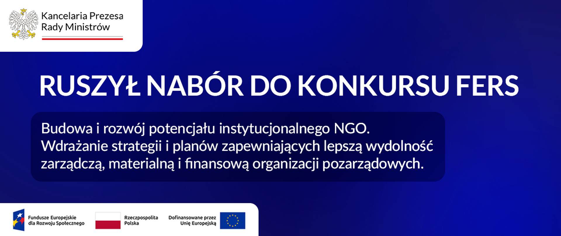 Grafika informacyjna. Spokojne, jednolite tło. Po środku grafiki tekst: Ruszył nabór do konkursu FERS, Budowa i rozwój potencjału instytucjonalnego NGO. Wdrażanie strategii i planów zapewniających lepszą wydolność zarządczą, materialną i finansową organizacji pozarządowych. W lewym górnym rogu logo Kancelarii Prezesa Rady Ministrów. W lewym dolnym rogu loga: Fundusze Europejskie dla Rozwoju Społecznego, Rzeczpospolita Polska, Dofinansowane przez Unię Europejską. 