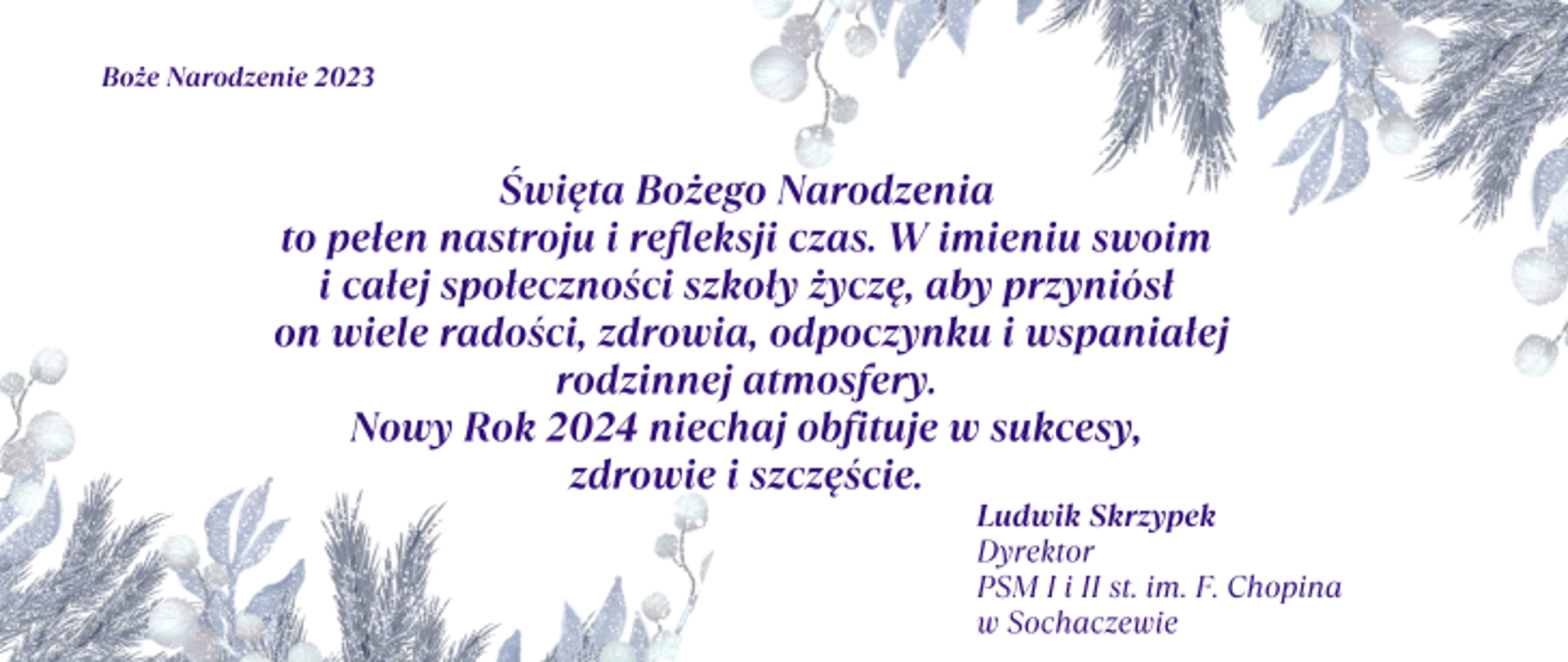 Na białym tle życzenia: Święta Bożego Narodzenia to pełen nastroju i refleksji czas. W imieniu swoim i całej społeczności szkoły życzę, aby przyniósł on wiele radości, zdrowia, odpoczynku i wspaniałej rodzinnej atmosfery. Nowy Rok 2024 niechaj obfituje w sukcesy, zdrowie i szczęście. Ludwik Skrzypek, Dyrektor PSM I i II st. im. F. Chopina
w Sochaczewie. W prawym górnym i lewym dolnym rogu oszronione gałązki świąteczne. 