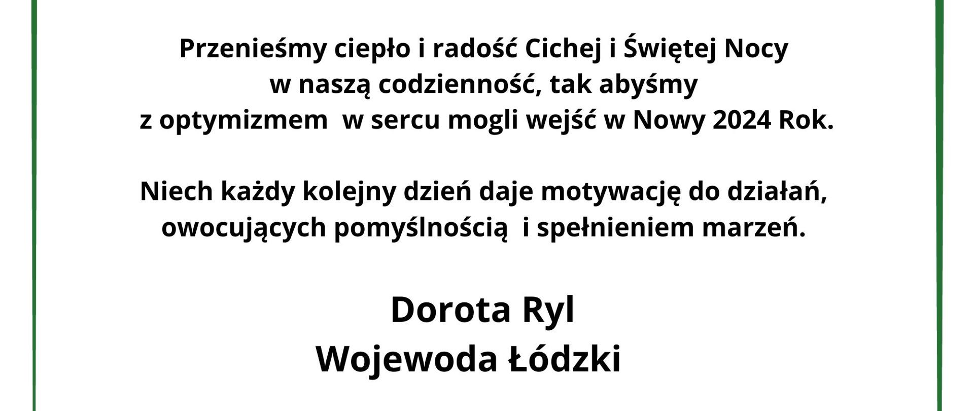 Szanowni Państwo, Mieszkańcy Łodzi i Województwa,
Zbliża się wyjątkowy czas Świąt Bożego Narodzenia. Czas, kiedy dzieląc swe chwile między bliskich i przyjaciół budzimy w naszych sercach uczucia dobra i wzajemnej życzliwości.
Życzę Państwu, aby niepowtarzalny klimat tych dni – dni wypełnionych wspólną kolędą i łamaniem się pokrzepiającym słowem umacniał rodzinne więzi i rozbudzał poczucie jedności oraz nadziei w drugiego człowieka.
Przenieśmy ciepło i radość Cichej i Świętej Nocy w naszą codzienność, tak abyśmy z optymizmem w sercu mogli wejść w Nowy 2024 Rok. Niech każdy kolejny dzień daje motywację do działań, owocujących pomyślnością i spełnieniem marzeń.
Dorota Ryl
Wojewoda Łódzki 