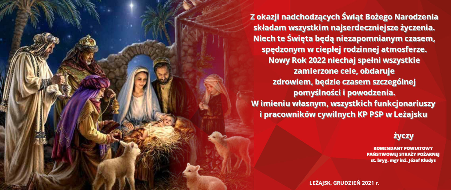 Na zdjęciu widzimy po lewej stronie obraz szopki Bożonarodzeniowej z dzieciątkiem Jezus a po prawej życzenia o treści: Z okazji nadchodzących Świąt Bożego Narodzenia składam wszystkim najserdeczniejsze życzenia. Niech te Święta będą niezapomnianym czasem, spędzonym w ciepłej rodzinnej atmosferze. Nowy Rok 2022 niechaj spełni wszystkie zamierzone cele, obdaruje zdrowiem, będzie czasem szczególnej pomyślności i powodzenia. W imieniu własnym, wszystkich funkcjonariuszy i pracowników cywilnych KP PSP w Leżajsku życzy komendant starszy brygadier Józef Kludys.