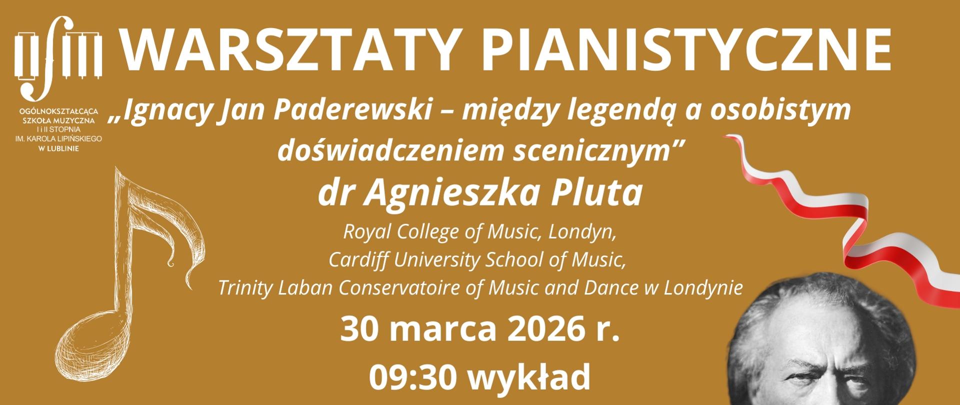 Grafika zapowiada warsztaty pianistyczne pt. "Ignacy Jan Paderewski - między legendą, a osobistym doświadczeniem scenicznym" prowadzone przez dr Agnieszkę Plutę z Royal Collage of Music w Londynie, Cardiff University School of Music oraz Trinity Laban Conservatoire of Music and Dance w Londynie, które odbędą się 30 marca 2026 r. według harmonogramu: 9:30 wykład, 10:25 lekcje indywidualne. Tło plakatu utrzymane jest w kolorze jasnego brązu. Na środku białymi literami napisano nazwę wydarzenia, tytuł warsztatów imię i nazwisko prowadzącego, miejsce, w którym on pracuje oraz datę i harmonogram wydarzenia. Z lewej strony wstawiono białe logo Ogólnokształcącej Szkoły Muzycznej I i II stopnia im. Karola Lipińskiego w Lublinie oraz grafikę przedstawiającą nutę - szesnastkę. Z prawej strony widnieje moty powiewającej flagi Polski oraz portret Ignacego Jana Paderewskiego. Na dole wstawiono grafikę klawiatury fortepianowej.