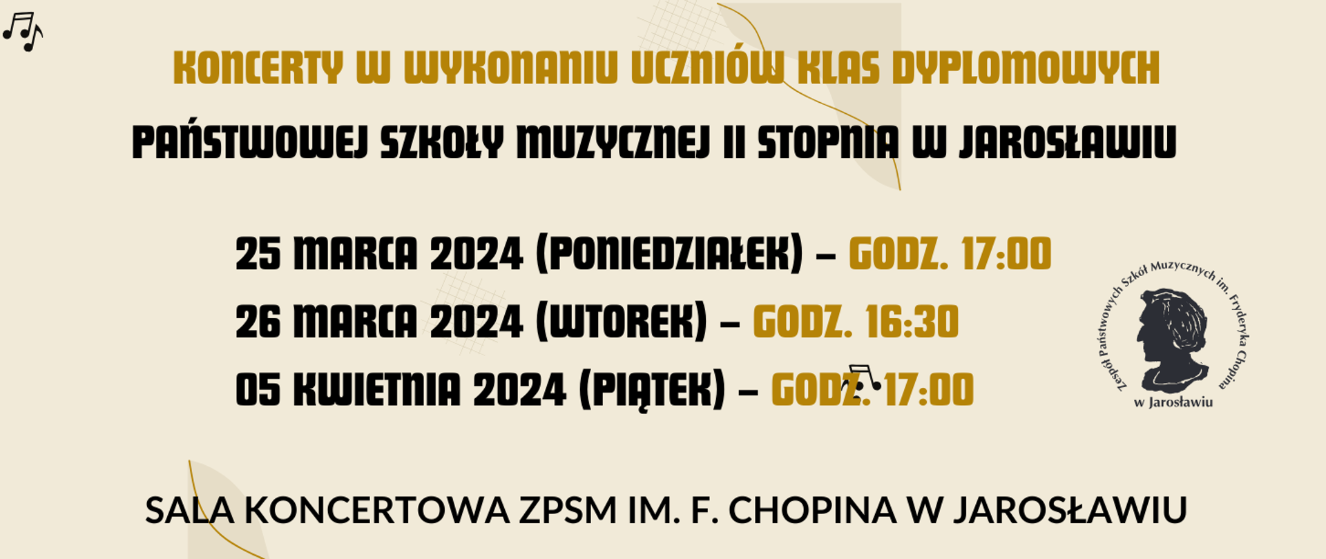 Na beżowym tle napis KONCERTY W WYKONANIUZespół Państwowych Szkół Muzycznych
im. Fryderyka Chopina w Jarosławiu
zaprasza na
Koncerty w wykonaniu uczniów klas dyplomowych
Państwowej Szkoły Muzycznej
II stopnia
25 marca 2024 r. (poniedziałek) – godz. 17.00
26 marca 2024 r. (wtorek) – godz. 16.30
05 kwietnia 2024 (piątek) – godz. 17.00
SALA KONCERTOWA ZPSM
