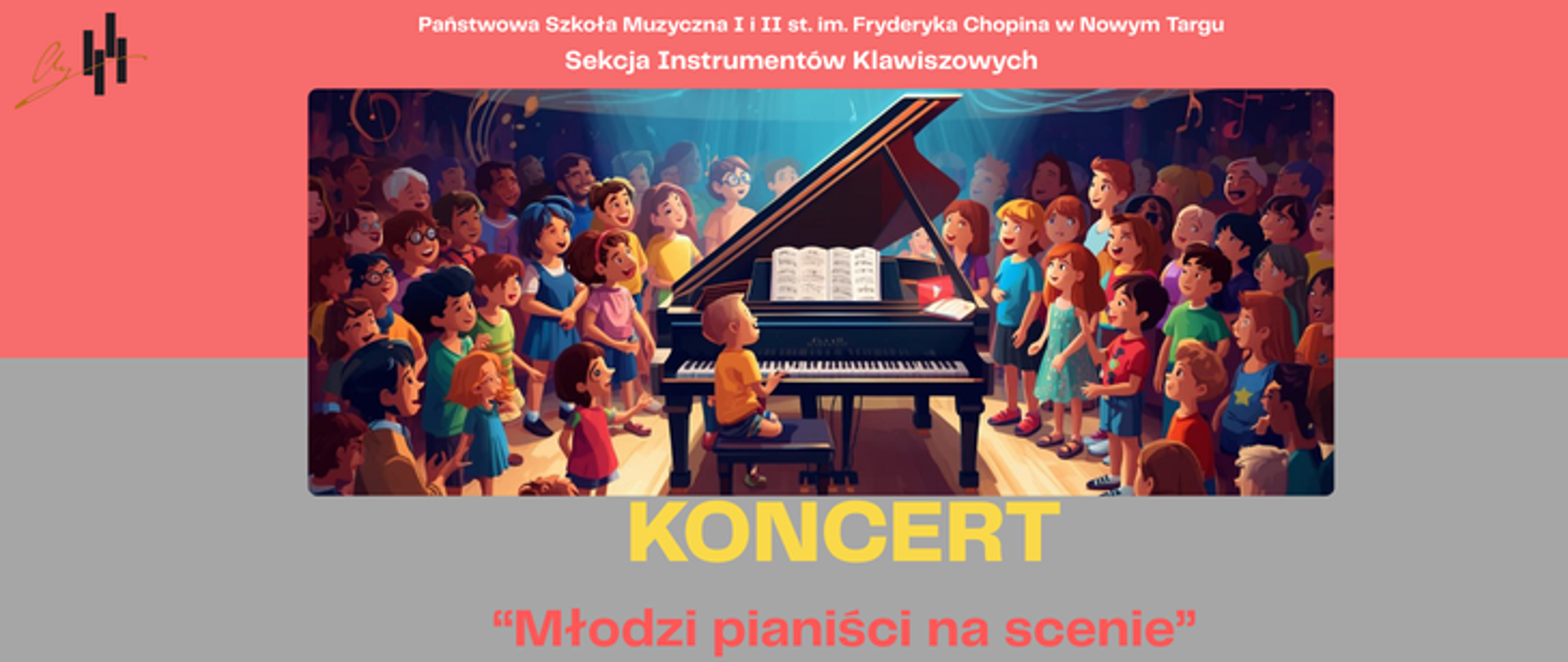 To jest plakat zapraszający na koncert muzyczny. U góry plakatu znajduje się różowe tło z białym napisem: „Państwowa Szkoła Muzyczna I i II st. im. Fryderyka Chopina w Nowym Targu – Sekcja Instrumentów Klawiszowych”. Po lewej stronie widać proste logo z motywem klawiszy fortepianu. W centralnej części plakatu umieszczona jest kolorowa ilustracja: na scenie stoi czarny fortepian koncertowy z otwartą klapą i nutami na pulpicie. Przy fortepianie siedzi małe dziecko grające na pianinie. Wokół instrumentu, półkolem, stoi wiele dzieci w różnym wieku, uśmiechniętych, kolorowo ubranych, jakby śpiewały lub słuchały występu. Nad sceną unoszą się symboliczne nuty muzyczne, a światła reflektorów skupiają uwagę na fortepianie, tworząc radosną, uroczystą atmosferę koncertu. Poniżej ilustracji, na szarym tle, znajduje się duży żółty napis: „KONCERT”. Pod nim, czerwonym tekstem w cudzysłowie: „Młodzi pianiści na scenie”. Całość utrzymana jest w jasnej, przyjaznej kolorystyce i ma radosny, dziecięcy charakter, podkreślający młodych wykonawców i atmosferę szkolnego koncertu.
