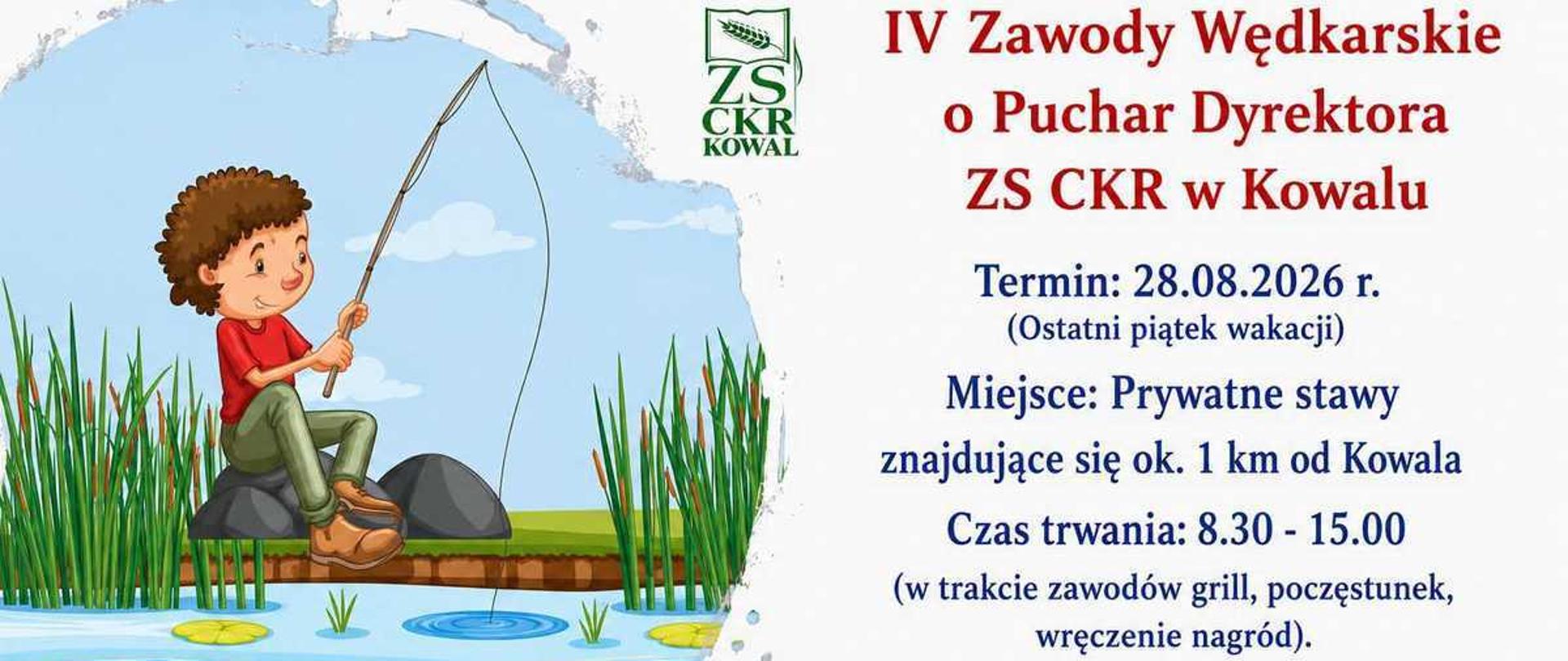 Plakat informacyjno-zaproszeniowy w formacie poziomym, zapowiadający szkolne zawody wędkarskie.W lewej części grafiki znajduje się kolorowa, rysunkowa ilustracja przedstawiająca uśmiechniętego chłopca w czerwonej koszulce i zielonych spodenkach, który siedzi na brzegu stawu i trzyma w dłoniach wędkę. W błękitnej wodzie pływają trzy szare ryby, a na brzegu rośnie zielona trzcina.W górnej środkowej części widnieje zielone logo szkoły „ZS CKR KOWAL”. Po jego prawej stronie umieszczono duży, bordowy napis: „IV Zawody Wędkarskie o Puchar Dyrektora ZS CKR w Kowalu”.Poniżej, wyśrodkowanym granatowym tekstem, podano szczegóły organizacyjne:Termin: 28.08.2026 r. (Ostatni piątek wakacji)Miejsce: Prywatne stawy znajdujące się ok. 1 km od KowalaCzas trwania: 8.30 - 15.00 (w trakcie zawodów grill, poczęstunek, wręczenie nagród).Pod szczegółami widnieje duży, czerwony napis: „Serdecznie zapraszamy!”.Na samym dole plakatu wydzielono trzy białe sekcje w niebieskich ramkach, opatrzone ikonami:Ikona trzech sylwetek ludzi: „Zapraszamy do udziału wszystkich naszych uczniów, oczywiście także tych, którzy już od września rozpoczną naukę w klasach pierwszych oraz uczniów branżowej szkoły II stopnia.”Ikona litery „i” w kółku: „Zapisy oraz szczegółowe informacje u pana wicedyrektora Krzysztofa Moraczewskiego (messenger bądź w sekretariacie szkoły).”Ikona pucharu: „Liczba miejsc ograniczona! Decyduje kolejność zgłoszeń!”Na marginesie dolnym znajduje się czarny napis: „Gwarantujemy super atmosferę i świetną zabawę!” oraz czerwony dopisek „Zapraszamy!” otoczony dwoma serduszkami.