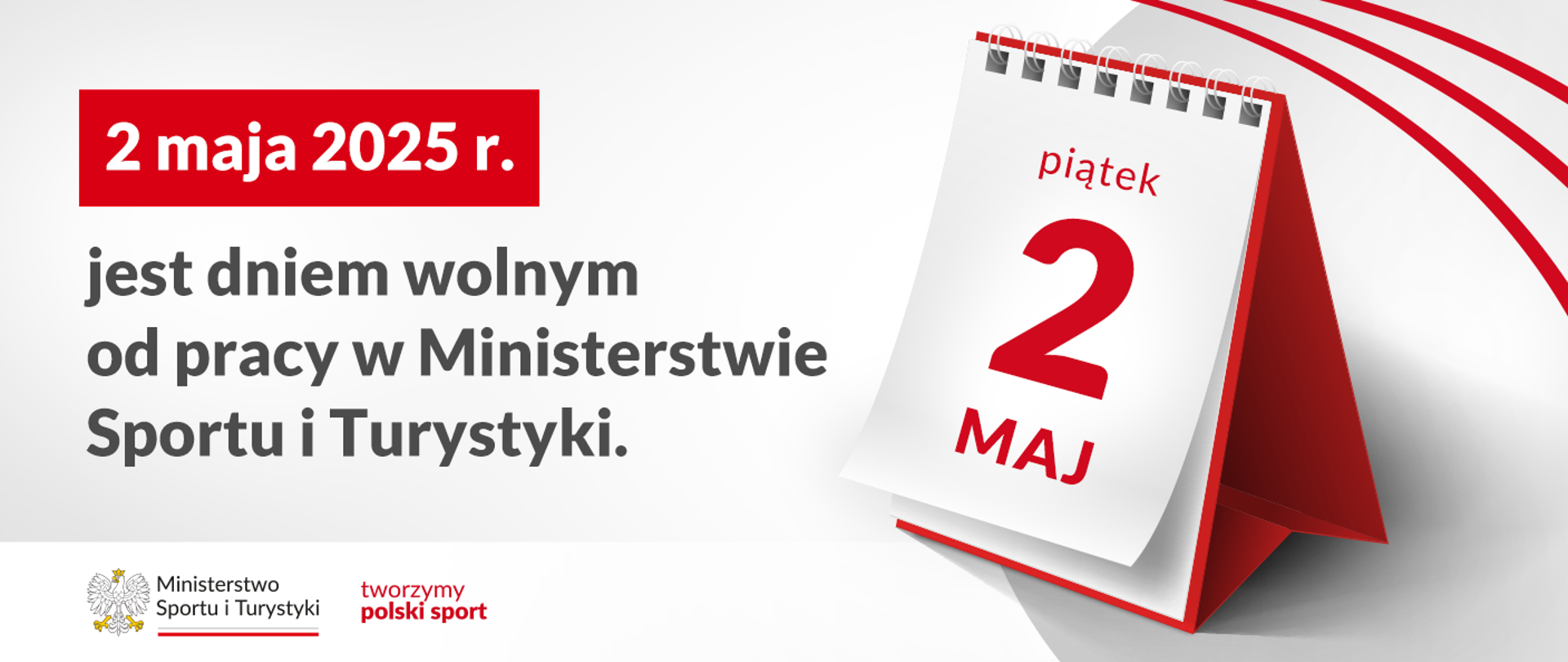 Grafika. Z lewej strony napisy jeden pod drugim: (1) na czerwonym kafelku białymi literami: "2 maja 2025 r."; (2) na jasnym tle czarnymi literami: "jest dniem wolnym od pracy w Ministerstwie Sportu i Turystyki". Na dole na białym pasku logotyp MSiT i napis czerwonymi literami: "tworzymy polski sport". Z prawej strony kartka z kalendarza: piątek, 2 MAJ.
