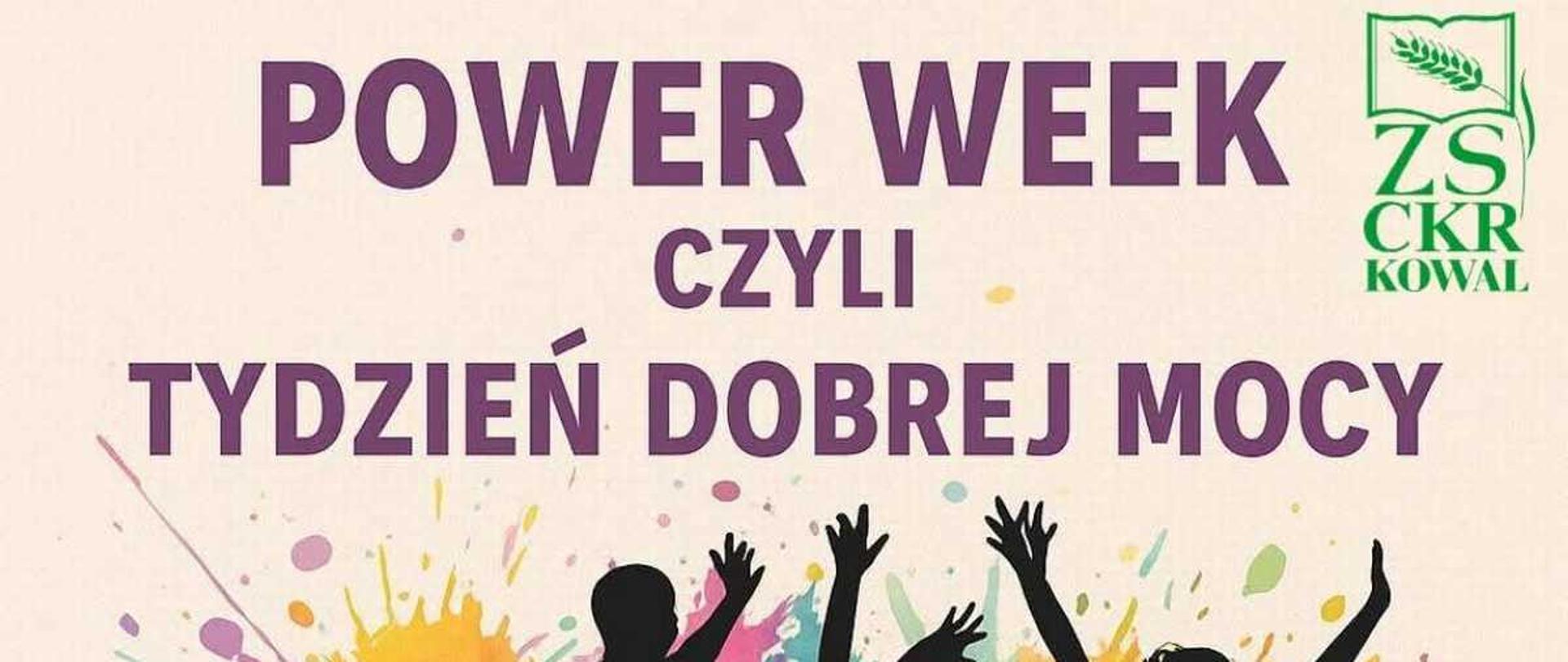 Plakat informujący o wydarzeniu szkolnym, utrzymany w żywej, radosnej stylistyce.
Kompozycja: Centralną część plakatu zajmuje dynamiczna grafika przedstawiająca cztery czarne sylwetki młodych osób (prawdopodobnie uczennic), które radośnie podskakują z uniesionymi rękoma. W tle sylwetek widoczne są duże, abstrakcyjne plamy kolorów, przypominające rozprysk farby akwarelowej (fioletowy, zielony, pomarańczowy, żółty, różowy), co dodaje energii i symbolizuje kreatywność oraz pozytywną atmosferę.
Tekst: W górnej części plakatu, dużymi, fioletowymi literami widnieje napis: ""POWER WEEK"", a poniżej mniejszy tekst: ""CZYLI TYDZIEŃ DOBREJ MOCY"". W prawym górnym rogu znajduje się logo szkoły ZS CKR KOWAL z zielonym emblematem zboża.
Dół plakatu: Na samym dole, również fioletowymi literami, podano rok i lokalizację wydarzenia: ""2025 W ZS CKR W KOWALU"", z małym symbolem serca na końcu.
Ogólne wrażenie: Grafika jest pełna ruchu, optymistyczna i zachęca do udziału w wydarzeniu organizowanym przez Zespół Szkół Centrum Kształcenia Rolniczego w Kowalu, prawdopodobnie corocznym ""Tygodniu Życzliwości"" lub podobnej inicjatywie.