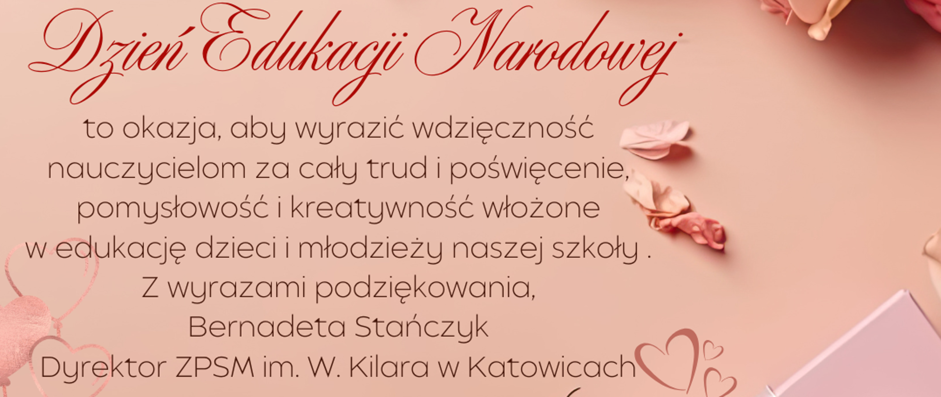 w tle kwiaty, róże i serca oraz życzenia: „Nasze życie ma cztery wielkie cele: żyć, kochać, uczyć się i pozostawić po sobie coś cennego" Steven Corvey
Dzień Edukacji Narodowej
to okazja, aby wyrazić wdzięczność nauczycielom za cały trud i poświęcenie, pomysłowość i kreatywność włożone w edukację dzieci i młodzieży naszej szkoły.
Z wyrazami podziękowania, Bernadeta Stańczyk
Dyrektor ZPSM im. W. Kilara w Katowicach
Katowice dnia 14.10.2025 r.
