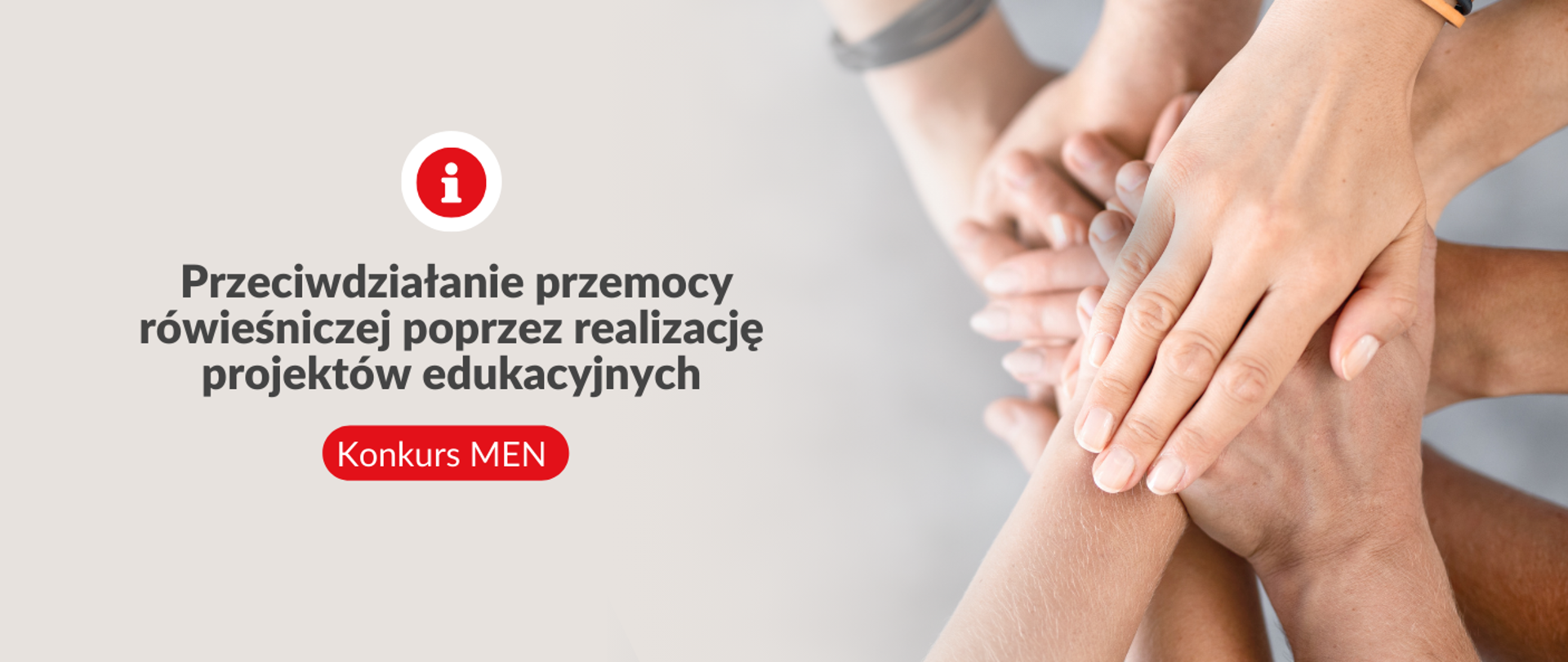 Prawa strona zdjęcia przedstawia stos ułożonych dłoni na sobie, symbolizujący jedność i wsparcie. Lewa strona grafiki ma jednolity, szary kolor. Na lewej stronie znajduje się czerwona ikona z białą literą „i” w środku oraz duży, szary napis „Przeciwdziałanie przemocy rówieśniczej poprzez realizację projektów edukacyjnych”. Poniżej, na czerwonym tle, znajduje się biały napis „Konkurs MEN”.