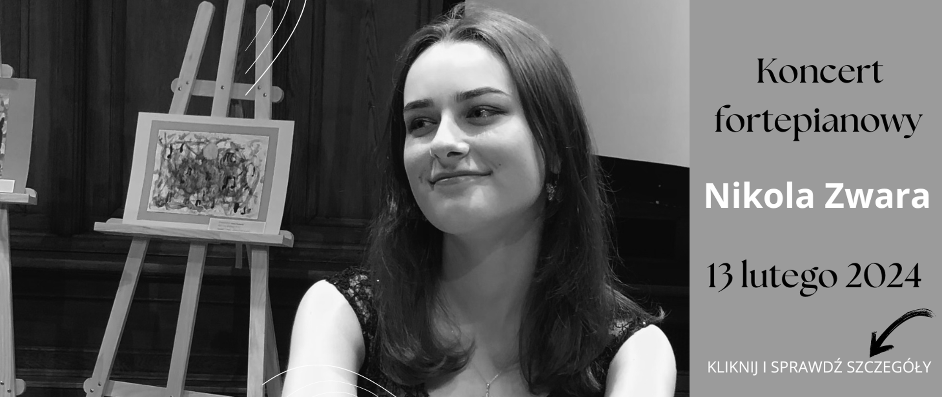 Na zdjęciu po lewej stronie w odcieniach szarości uśmiechnięta z długimi czarnymi włosami kobieta. W tle za nią sztaluga, a na niej obraz. Po prawej stronie zdjęcie na szarym tle u góry czarny napis: "Koncert fortepianowy", dalej białymi literami "Nikola Zwara", dalej do dołu czarnymi literami "13 lutego 2024". Dalej do dołu czarna strzałka, która wskazuje biały napis: "kliknij i sprawdź szczegóły".
