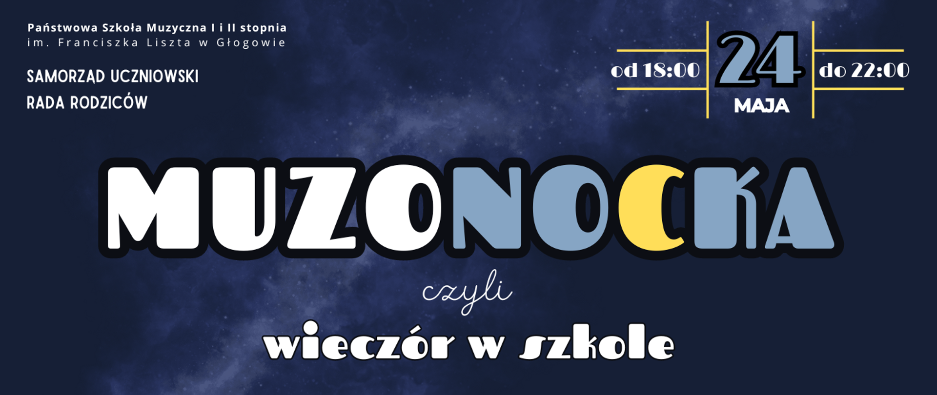 Grafika zawiera tekst: "MUZONOCKA czyli wieczór w szkole" - ułożony w trzech rzędach w środkowej i dolnej części obrazu, różne kroje i wielkości czcionki, litery w kolorze białym, niebieskim i żółtym. W prawym górnym rogu data wydarzenia: "24 maja od 18:00 do 22:00" - tekst rozmieszczony w polach wydzielonych żółtymi liniami pionowymi i poziomymi, litery białe, cyfra daty niebieska. W lewym górnym rogu pełna nazwa szkoły ułożona w dwóch rzędach, w kolejnych dwóch rzędach poniżej: "SAMORZĄD UCZNIOWSKI", "RADA RODZICÓW". Tło ciemnoniebieskie, pośrodku jasna smuga przypominająca zdjęcie mgławicy.
