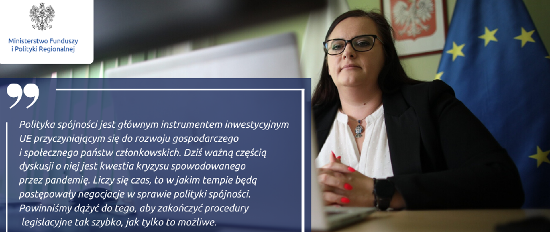 Zdjęcie minister Jarosińskiej-Jedynak i jej cytat: Polityka spójności jest głównym instrumentem inwestycyjnym UE przyczyniającym się do rozwoju gospodarczego i społecznego państw członkowskich. Dziś ważną częścią dyskusji o niej jest kwestia kryzysu spowodowanego przez pandemię. Liczy się czas, to w jakim tempie będą postępowały negocjacje w sprawie polityki spójności. Powinniśmy dążyć do tego, aby zakończyć procedury legislacyjne tak szybko, jak to możliwe.