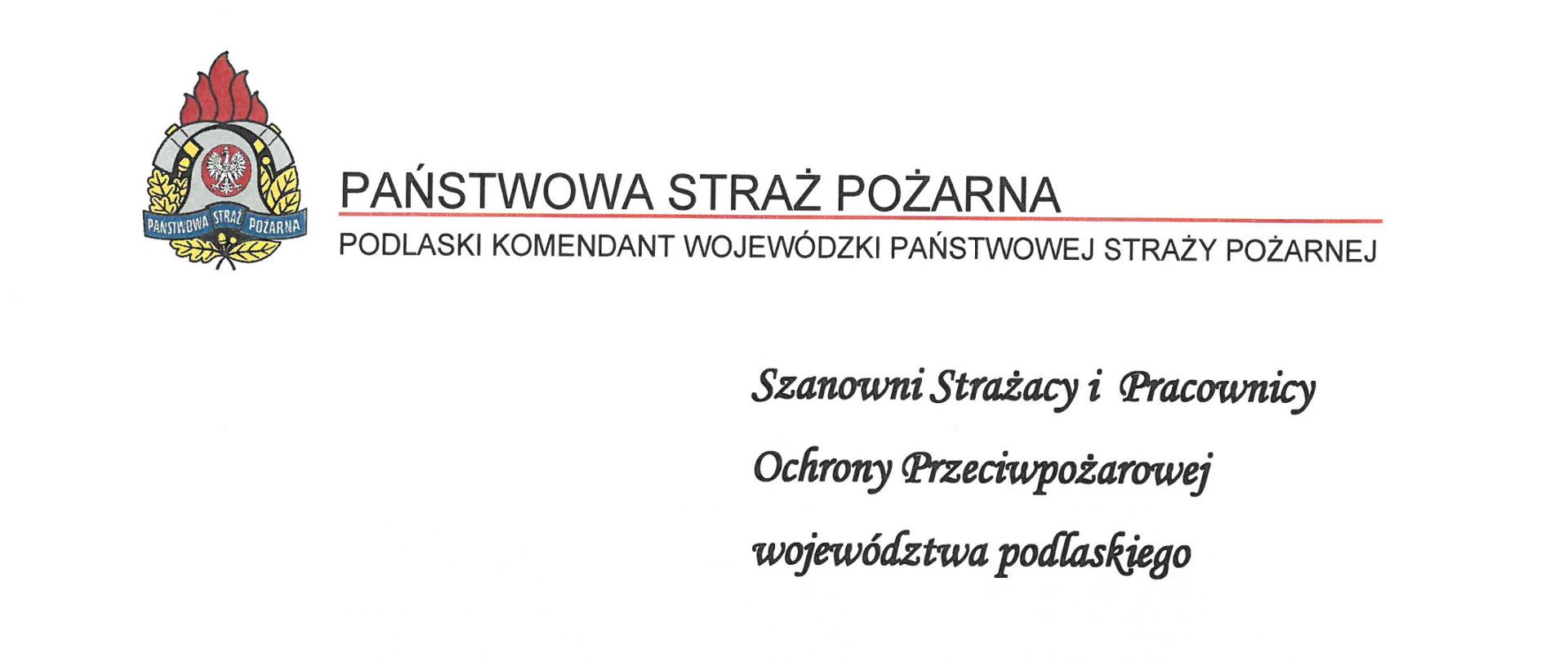 logo Państwowej Straży Pożarnej obok napis Państwowa Straż Pożarna i Podlaski Komendant Wojewódzki Państwowej Straży Pożarnej
poniżej tekst:
Szanowni Strażacy i Pracownicy
Ochrony Przeciwpożarowej
województwa podlaskiego
Maj, miesiąc w którym obchodzimy święto patrona wszystkich strażaków Świętego Floriana jest doskonałą okazją do podziękowania wszystkim strażakom, zarówno Państwowej jak i Ochotniczej Straży Pożarnej za ich trud, wysiłek włożony w codzienną pracę i służbę oraz odwagę i determinację
w niesieniu pomocy potrzebującym.
Z okazji Dnia Strażaka pragnę przekazać tą drogą serdeczne życzenia wszystkim funkcjonariuszom i pracownikom cywilnym Państwowej Straży Pożarnej oraz druhom Ochotniczych Straży Pożarnych województwa podlaskiego, aby nigdy nie zabrakło Wam zapału i chęci do wykonywania zadań, choć przychodzi je realizować często w bardzo trudnych warunkach.
Życzę bezpiecznej służby i zawsze szczęśliwych powrotów z akcji. Niech Św. Florian otacza Was swoją opieką w trakcie wypełniania obowiązków, a ta trudna służba, pełna nieprzewidywalnych wyzwań, będzie przede wszystkim źródłem osobistej satysfakcji oraz powodem do dumy w myśl oczywistej i pięknej dewizy: „Bogu na chwałę, ludziom na pożytek”.
Pragnę złożyć serdeczne życzenia zdrowia i wiele radości, szczęścia oraz wszelkiej pomyślności w życiu osobistym, a Waszym bliskim cierpliwości i wyrozumiałości dla codziennej trudnej i pełnej wyrzeczeń oraz poświeceń strażackiej służby.
Ze strażackim pozdrowieniem,
st. bryg. Sebastian Zdanowicz
Białystok, maj 2022 roku