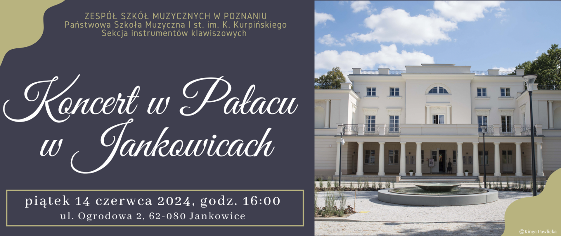 Baner na granatowym tle ze zdjęciem Pałacu w Jankowicach. Z lewej strony tekst: ZESPÓŁ SZKÓŁ MUZYCZNYCH W POZNANIU, Państwowa Szkoła Muzyczna I st. im. K. Kurpińskiego, Sekcja instrumentów klawiszowych . Koncert w pałacu w Jankowicach, piątek 14 czerwca 2024 roku, godz. 16:o0, ul. Ogrodowa 2 , 62-080 Jankowice