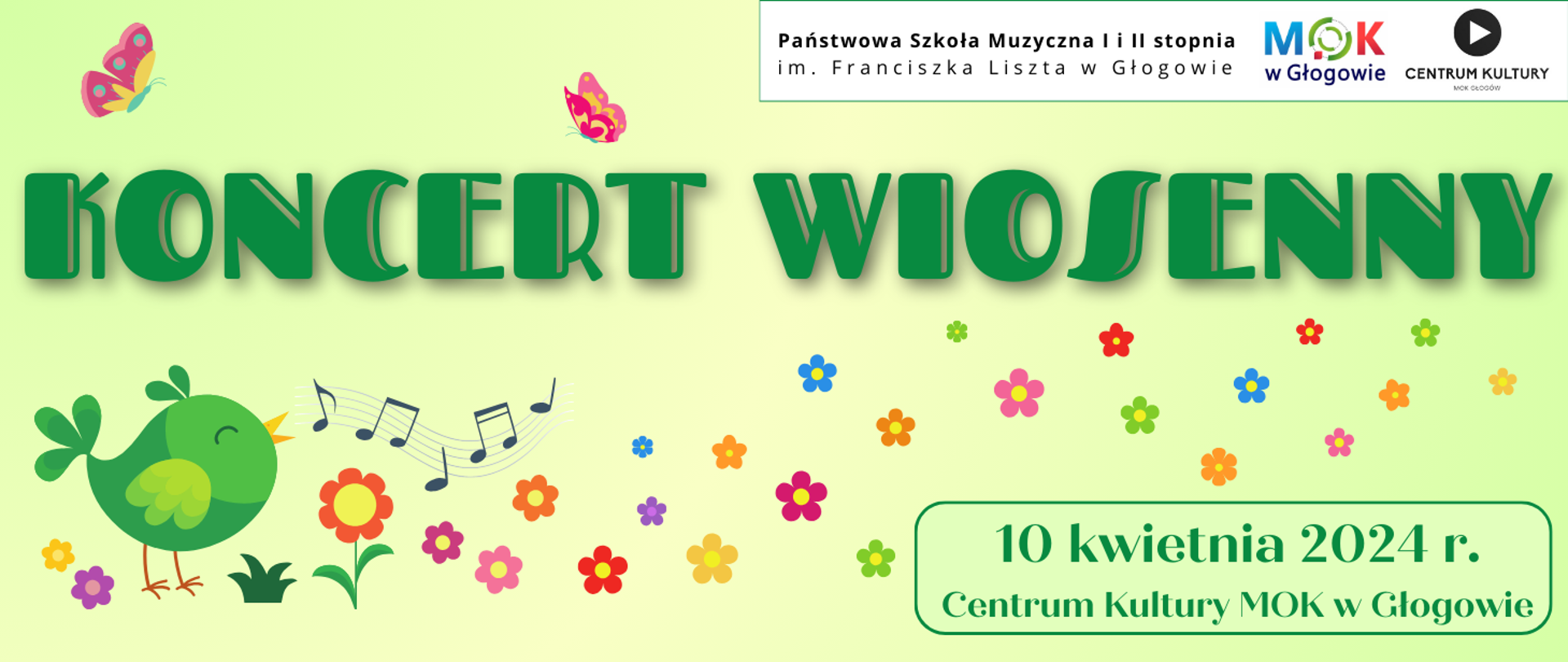 Grafika zawiera tekst: "KONCERT WIOSENNY" - duża ozdobna czcionka w kolorze zielonym, napis w górnej części obrazu. W prawym dolnym rogu: "10 kwietnia 2024 r. Centrum Kultury MOK w Głogowie" - litery zielone, w dwóch rzędach, napis w jasnozielonym prostokątnym polu z zielonym obramowaniem. Na górze, w prawej części logotypy: Państwowej Szkoły Muzycznej I i II stopnia im Franciszka Liszta w Głogowie (pełna nazwa szkoły ułożona w dwóch rzędach), Miejskiego Ośrodka Kultury w Głogowie (stylizowane litery M, O, K w kolorach niebieskim, zielonym i czerwonym, pod nimi ciemnoniebieski napis "w Głogowie"), Centrum Kultury MOK w Głogowie (czarne koło z białym trójkątem skierowanym wierzchołkiem w prawo oraz czarny napis: "CENTRUM KULTURY MOK GŁOGÓW). Logotypy umieszczone na białym prostokątnym polu z zielonym obramowaniem. Ozdobne elementy graficzne pomiędzy napisami: rysunek zielonego ptaka z otwartym dziobem, symbole nut na pięciolinii, kwiatki z żółtym środkiem - w różnych kolorach i różnej wielkości, dwa motyle w kolorach różowym, żółtym i zielonym. Tło jasne - gradient kolorów zielonego i żółtego.