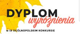 Dyplom na białym tle z grafiką na górze i na dole z lewej strony w formie żółtych liści. Od góry duży czarny napis dyplom, pod nim wyróżnienie ukośną kursywą w kolorze czerwonym. Niżej pełna nazwa konkursu, dalej imię i nazwisko ucznia i nazwa szkoły. Na dole nazwiska jurorów ze zdjęciami i podpisami. Na samym dole, na czerwonym pasku w kolejności organizator, logo fundacji i data.