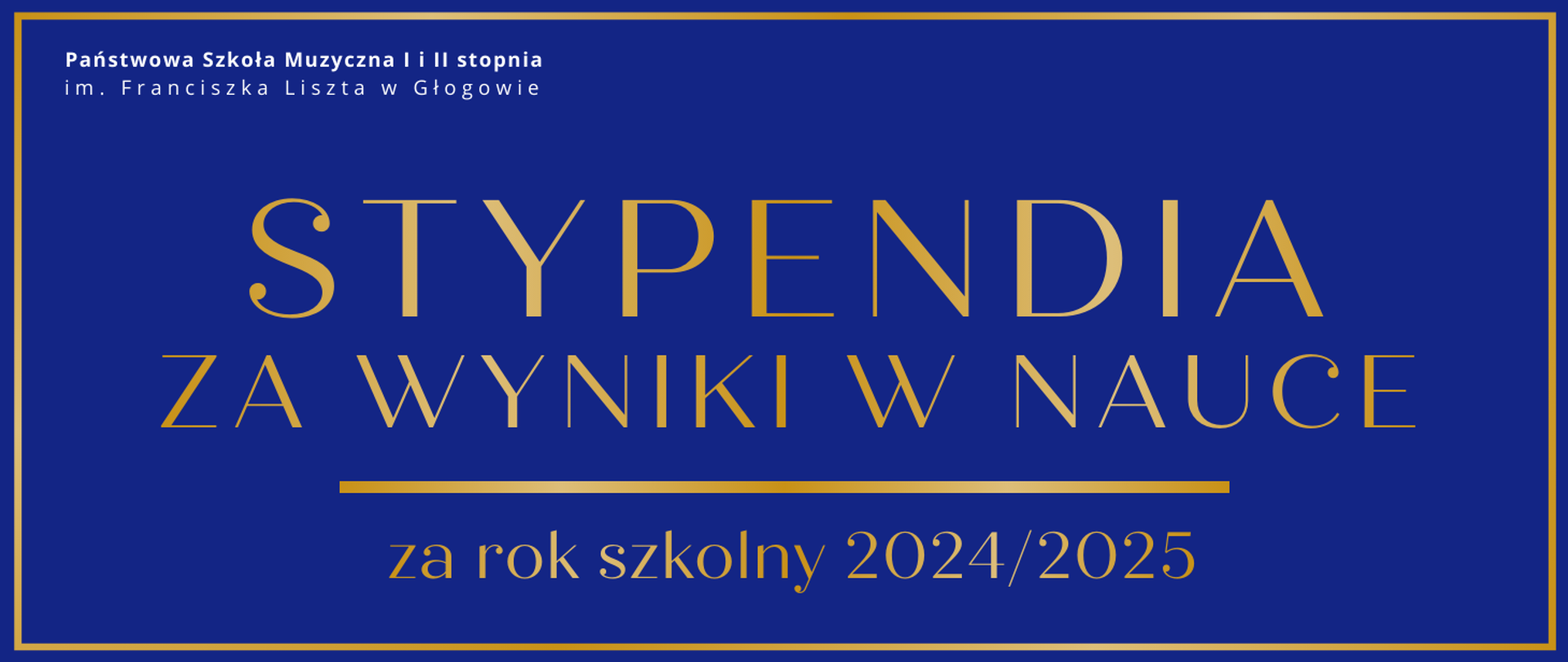 Grafika w orientacji poziomej. Tło w kolorze głębokiego granatu, z cienką złotą ramką wokół. W górnej części po lewej stronie znajduje się nazwa organizatora: „Państwowa Szkoła Muzyczna I i II stopnia im. Franciszka Liszta w Głogowie”. Centralnie widnieje duży złoty napis: „Stypendia za wyniki w nauce”, a poniżej, w mniejszym rozmiarze, dopisek: „za rok szkolny 2024/2025”. Całość utrzymana jest w minimalistycznym, eleganckim stylu.