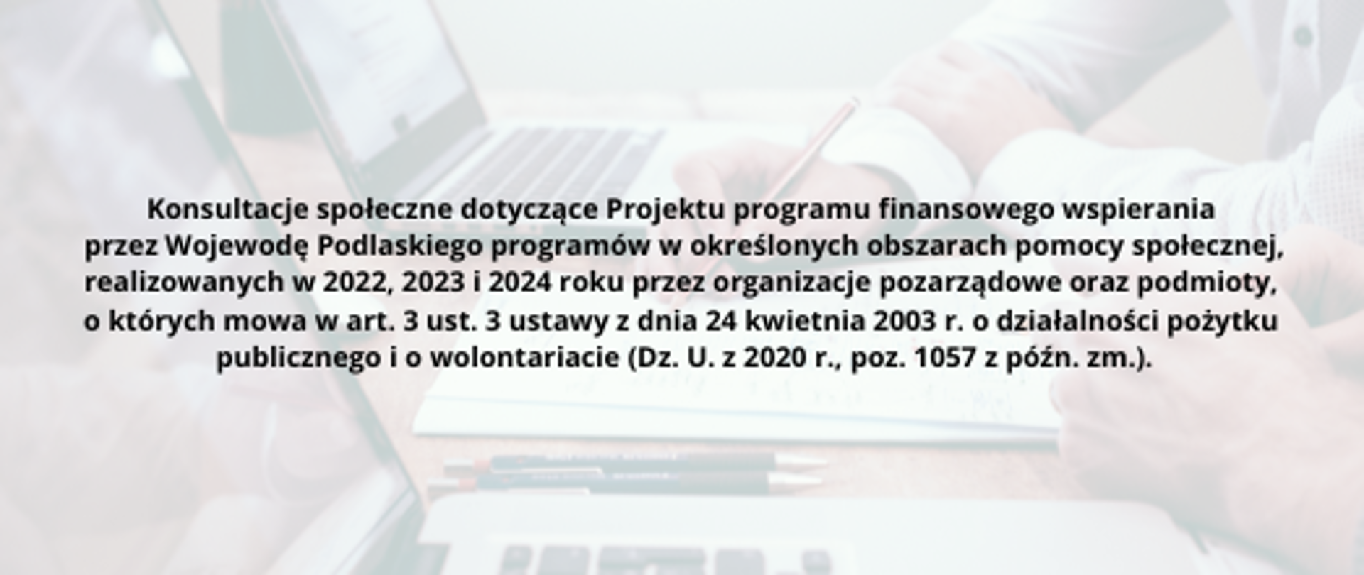 Zdjęcie przedstawiające napis: Konsultacje społeczne dotyczące Projektu programu finansowego wspierania przez Wojewodę Podlaskiego programów w określonych obszarach pomocy społecznej, realizowanych w 2022, 2023 i 2024 roku przez organizacje pozarządowe oraz podmioty, o których mowa w art. 3 ust. 3 ustawy z dnia 24 kwietnia 2003 r. o działalności pożytku publicznego i o wolontariacie (Dz. U. z 2020 r., poz. 1057 z późn. zm.).
