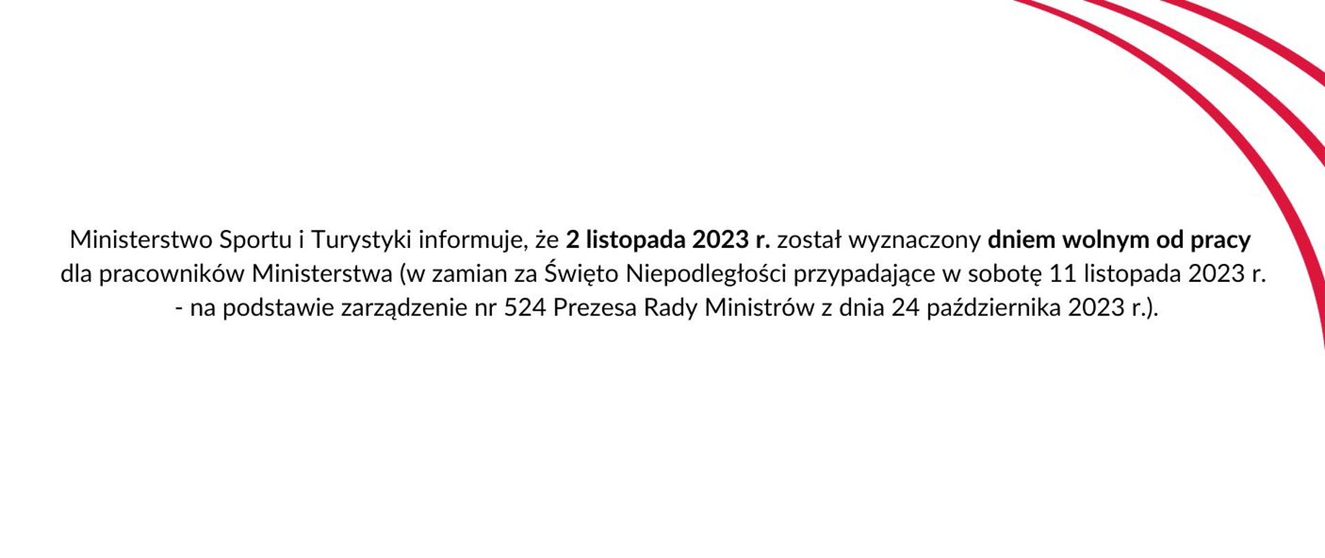 Biała grafika z tekstem: Ministerstwo Sportu i Turystyki informuje, że 2 listopada 2023 r. został wyznaczony dniem wolnym od pracy dla pracowników Ministerstwa (w zamian za Święto Niepodległości przypadające w sobotę 11 listopada 2023 r. - na podstawie zarządzenie nr 524 Prezesa Rady Ministrów z dnia 24 października 2023 r.).