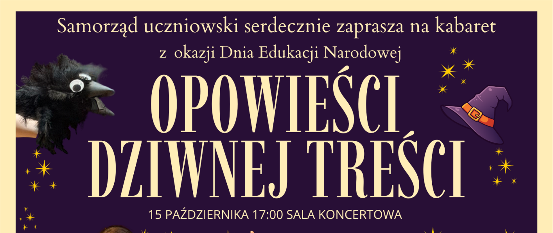Plakat zaprasza na kabaret szkolny z okazji Dnia Edukacji Narodowej pt. „Opowieści dziwnej treści”. Wydarzenie odbędzie się 15 października o godzinie 17:00 w Sali Koncertowej, a organizuje je Samorząd Uczniowski. Tło i oprawa graficzna: Plakat ma ciemnofioletowe tło usiane żółtymi, błyszczącymi gwiazdkami. W górnych rogach umieszczono akcenty bajkowo-magiczne: po lewej stronie czarnego kruka, a po prawej fioletową czapkę czarownicy. Postacie na plakacie: W centrum znajduje się siedem młodych osób przebranych w barwne, przerysowane postacie: Na górze: Dziewczyna w okularach czytająca czerwoną książkę; chłopak w eleganckim fraku z doczepionymi wąsami; dziewczyna wskazująca palcem w górę; osoba w peruce, czapce i damskim stroju trzymająca odkurzacz. Na dole: Dziewczynka w czerwonym wzorzystym swetrze; osoba w okularach, chustce na głowie i żakiecie w panterkę z rozłożonymi rękami; chłopak grający na pianinie, nad którym leży czarny kruk. W prawym dolnym rogu widnieje duży, biały napis: „ZAPRASZAMY!”.