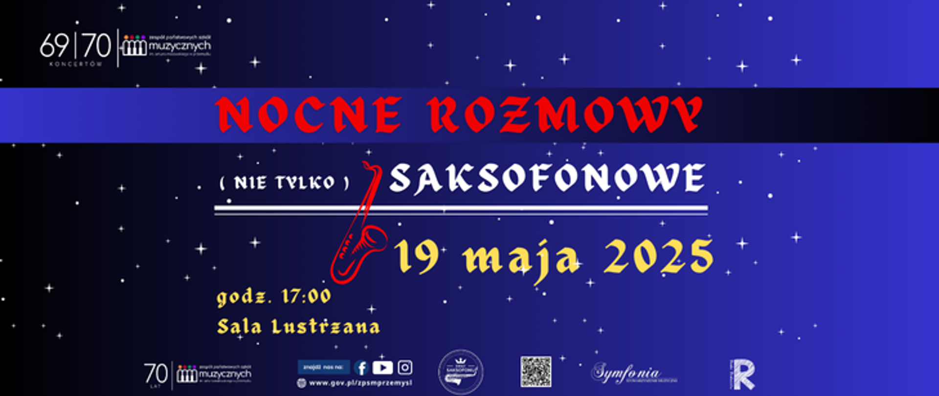 lakat promuje wydarzenie muzyczne zatytułowane „Nocne Rozmowy (nie tylko) Saksofonowe”, które odbędzie się 19 maja 2025 roku o godzinie 17:00 w Sali Lustrzanej. Tło plakatu ma odcienie granatu i fioletu, stylizowane na nocne niebo z rozsianymi białymi gwiazdami.
Centralny tekst tytułowy „NOCNE ROZMOWY” zapisany jest dużą, czerwoną czcionką na czarnym pasie, natomiast dalsza część tytułu „(nie tylko) SAKSOFONOWE” pojawia się poniżej w białej, ozdobnej czcionce. Z literą „S” zintegrowana jest czerwona grafika saksofonu, podkreślająca muzyczny charakter wydarzenia. Data „19 maja 2025” wyróżnia się żółtą czcionką stylizowaną na gotycką. Godzina i miejsce wydarzenia („godz. 17:00, Sala Lustrzana”) zapisane są mniejszą, również żółtą czcionką, z nazwą sali dodatkowo wyróżnioną fioletem.
Na plakacie znajduje się kilka logotypów:
W lewym górnym rogu – logo z napisem „69|70 Koncertów” oraz „Zespołu Państwowych Szkół Muzycznych w Przemyślu”.
W dolnej części – powtórzone logo szkoły muzycznej oraz: logo „Symfonia”, QR kod, logotyp Rady rodziców, strony www, oraz ikonki mediów społecznościowych (Facebook, Instagram, YouTube).
