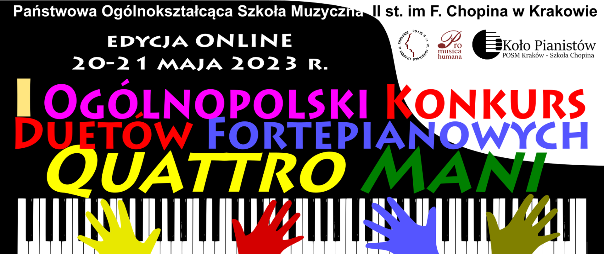 Grafika, biało-czarna grafika klawiatury fortepianu a ana niej kolorowe cztery dłonie; od góry tekst: Państwowa Ogólnokształcąca Szkoła Muzyczna II st. im. F. Chopina w Krakowie, edycja online, 20-21 maja 2023 r., I Ogólnopolski Konkurs Duetów Fortepianowych Quattro mani. W prawym górnym rogu logotypy: szkoły, stowarzyszenia Pro Musica Humana oraz Koła Pianistów.