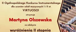Dyplom wyróżnienia drugiego stopnia w grupie pierwszej kategorii A otrzymała Martyna Olszewska w drugim Ogólnopolskim Konkursie Instrumentalnym dla uczniów szkół muzycznych pierwszego i drugiego stopnia VIRTUOSO! w Toruniu w dniach od piętnastego do trzydziestego kwietnia dwa tysiące dwudziestego czwartego roku.