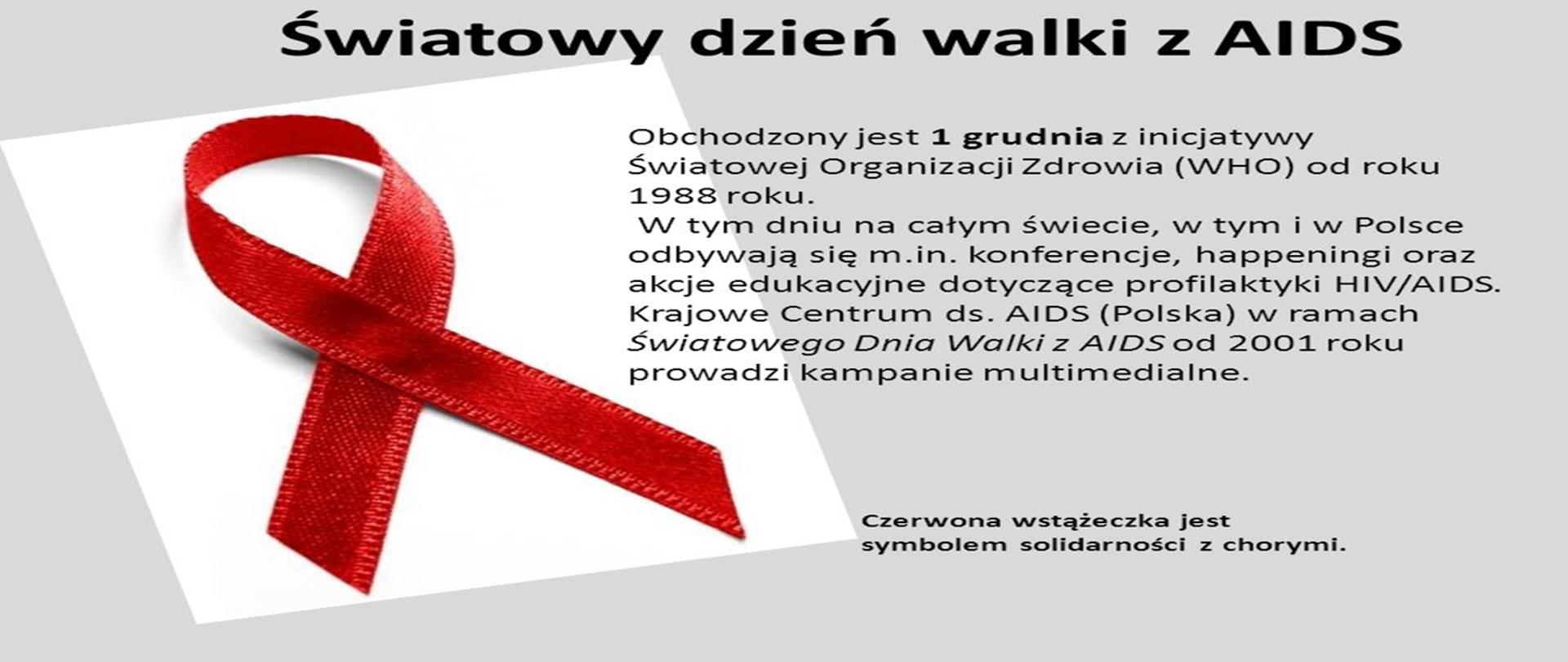 Obchodzony jest 1 grudnia z inicjatywy Światowej Organizacji Zdrowia (WHO) od roku 1988 roku. W tym dniu na całym świecie, w tym i w Polsce odbywają się m.in. konferencje, happeningi oraz akcje edukacyjne dotyczące profilaktyki HIV/AIDS. Krajowe Centrum ds. AIDS (Polska) w ramach Światowego Dnia Walki z AIDS od 2001 roku prowadzi kampanie multimedialne. Czerwona wstążeczka jest symbolem solidarności z chorymi.