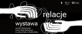 Plakat w czarno-białej kolorystyce przedstawiający dwie szkicowane dłonie wyciągnięte w stronę siebie, połączone splątanymi, dynamicznymi liniami symbolizującymi relacje. Po lewej stronie znajduje się duży napis „wystawa”, a po prawej „relacje”. Pod tytułem umieszczono informację o wystawie uczniów Państwowego Liceum Sztuk Plastycznych im. Juliana Fałata w Bielsku-Białej. W prawym górnym rogu widoczne są logotypy organizatorów i partnerów wydarzenia.