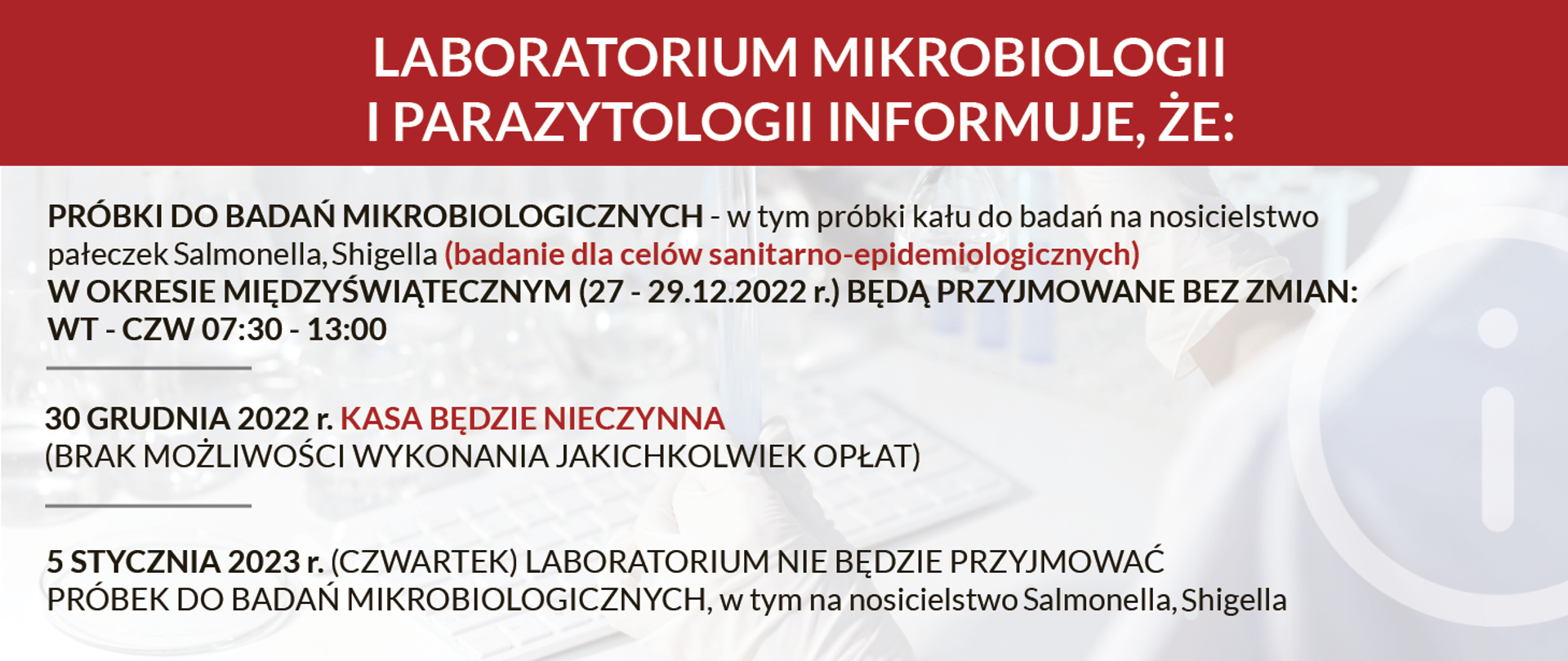 LABORATORIUM MIKROBIOLOGII I PARAZYTOLOGII INFORMUJE, ŻE: • PRÓBKI DO BADAŃ MIKROBIOLOGICZNYCH - W TYM PRÓBKI KAŁU DO BADAŃ NA NOSICIELSTWO PAŁECZEK SALMONELLA, SHIGELLA (BADANIE DLA CELÓW SANITARNO-EPIDEMIOLOGICZNYCH) W OKRESIE MIĘDZYŚWIĄTECZNYM (27-29.12.2022) BĘDĄ PRZYJMOWANE BEZ ZMIAN (WT.-CZW. 07:30-13:00) • 30 GRUDNIA 2022r. KASA BĘDZIE NIECZYNNA (BRAK MOŻLIWOŚCI WYKONANIA JAKICHKOLWIEK OPŁAT) • 5 STYCZNIA 2023r. (CZWARTEK) LABORATORIUM NIE BĘDZIE PRZYJMOWAĆ PRÓBEK DO BADAŃ MIKROBIOLOGICZNYCH, W TYM NA NOSICIELSTWO SALMONELLA, SHIGELLA