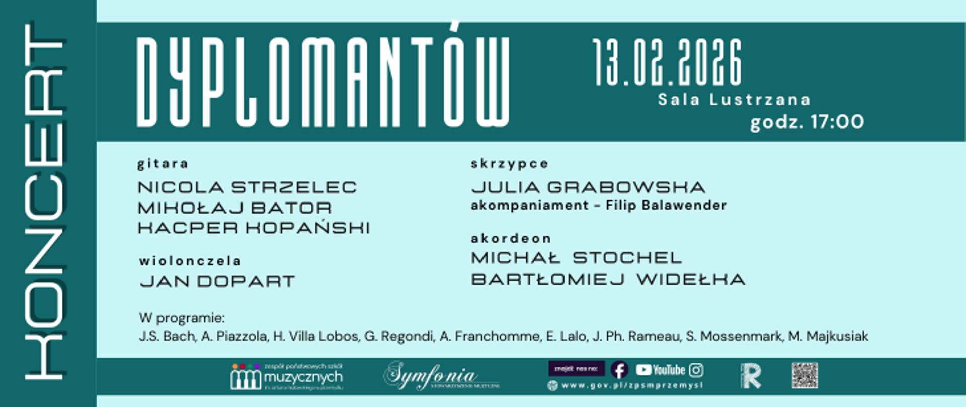 Plakat utrzymany jest w chłodnej, turkusowo-zielonej kolorystyce z jasnymi, niemal białymi panelami tekstowymi. Po lewej stronie, na pionowym ciemniejszym pasie, widnieje duży, ustawiony pionowo napis „KONCERT”. Obok, już poziomo i bardzo dużą, nowoczesną czcionką, znajduje się tytuł „DYPLOMANTÓW”. W prawej górnej części podano datę i miejsce wydarzenia: „13.02.2026”, „Sala Lustrzana”, „godz. 17:00”. Centralną część zajmuje jasne pole z informacjami o wykonawcach. Wymienione są klasy i nazwiska: w sekcji „gitara” – Nicola Strzelec, Mikołaj Bator, Kacper Kopański; w sekcji „wiolonczela” – Jan Dopart; w sekcji „skrzypce” – Julia Grabowska z dopiskiem „akompaniament – Filip Balawender”; w sekcji „akordeon” – Michał Stochel i Bartłomiej Widełka. Niżej znajduje się wiersz „W programie:” oraz lista kompozytorów: J.S. Bach, A. Piazzola, H. Villa Lobos, G. Regondi, A. Franchomme, E. Lalo, J. Ph. Rameau, S. Mosenmark, M. Majkusiak. Na dole plakatu umieszczono logotypy i informacje organizacyjne: logo zespołu państwowych szkół muzycznych z kolorowymi postaciami, napis „Symfonia”, adres strony rządowej związanej ze szkołą muzyczną w Przemyślu, ikony mediów społecznościowych (Facebook, YouTube, Instagram), znak graficzny przypominający literę „R” oraz kod QR. Całość ma przejrzysty, nowoczesny układ i wyraźnie koncertowy, oficjalny charakter.