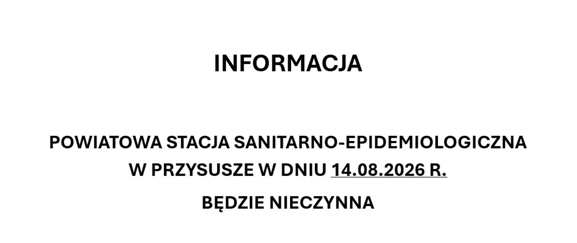 INFORMACJA
POWIATOWA STACJA SANITARNO-EPIDEMIOLOGICZNA W PRZYSUSZE W DNIU 14.08.2026 R.
BĘDZIE NIECZYNNA
(ODBIÓR DNIA WOLNEGO ZA ŚWIĘTO PRZYPADAJĄCE W SOBOTĘ – ZARZĄDZENIE NR 1.2026 Z DNIA 23.02.2026 R.
DYREKTORA PSSE W PRZYSUSZE)
