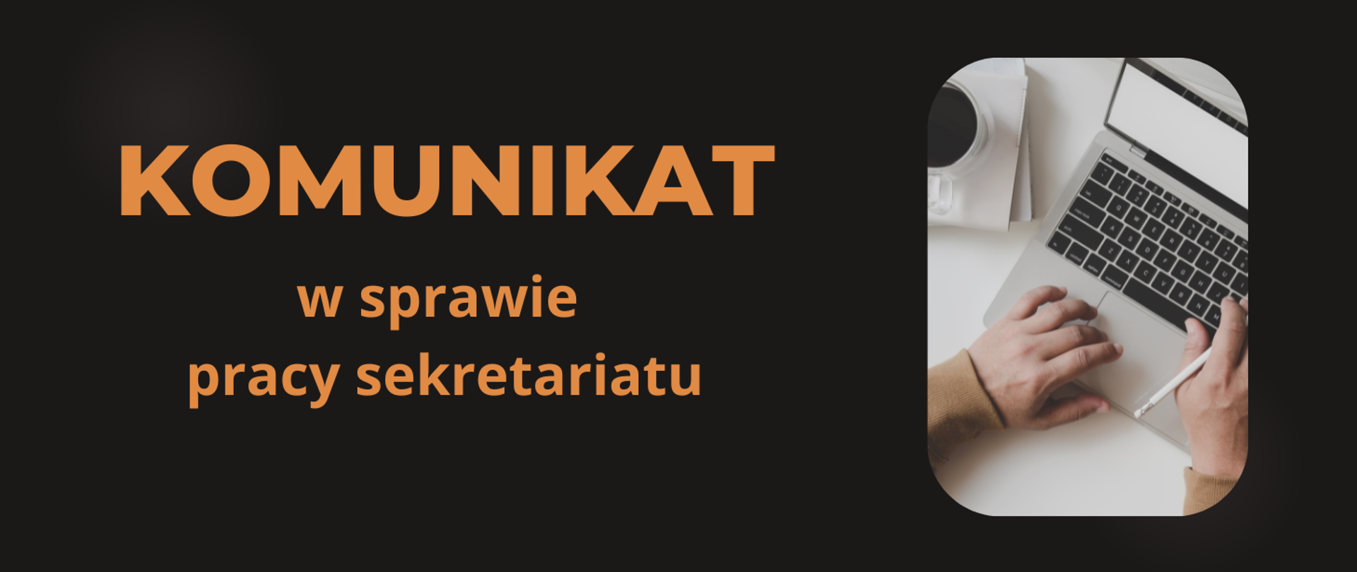 Tło obrazka w kolorze czarnym. Po lewej stronie na obrazku brązowy napis: "Komunikat w sprawie pracy sekretariatu". Po prawej stronie obrazka laptop na biurku, obok kawa w białej filiżance . Na klawiaturze laptopa dłonie.