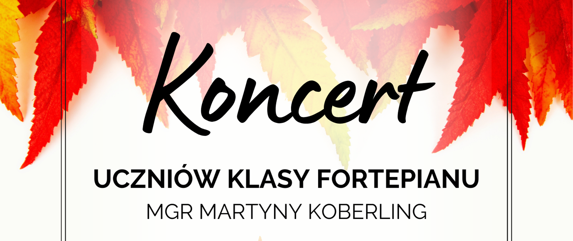 Plakat na białym tle; w jego górnej części zdjęcie przedstawiające wybarwione na czerwono, natomiast w dolnej części na żółto liście. W czarnej ozdobnej ramce napis : "Koncert uczniów klasy fortepianu mgr Martyny Koberling; 23 listopada 2023 roku; godzina 18:15; sala kameralna ; Serdecznie zapraszamy!"