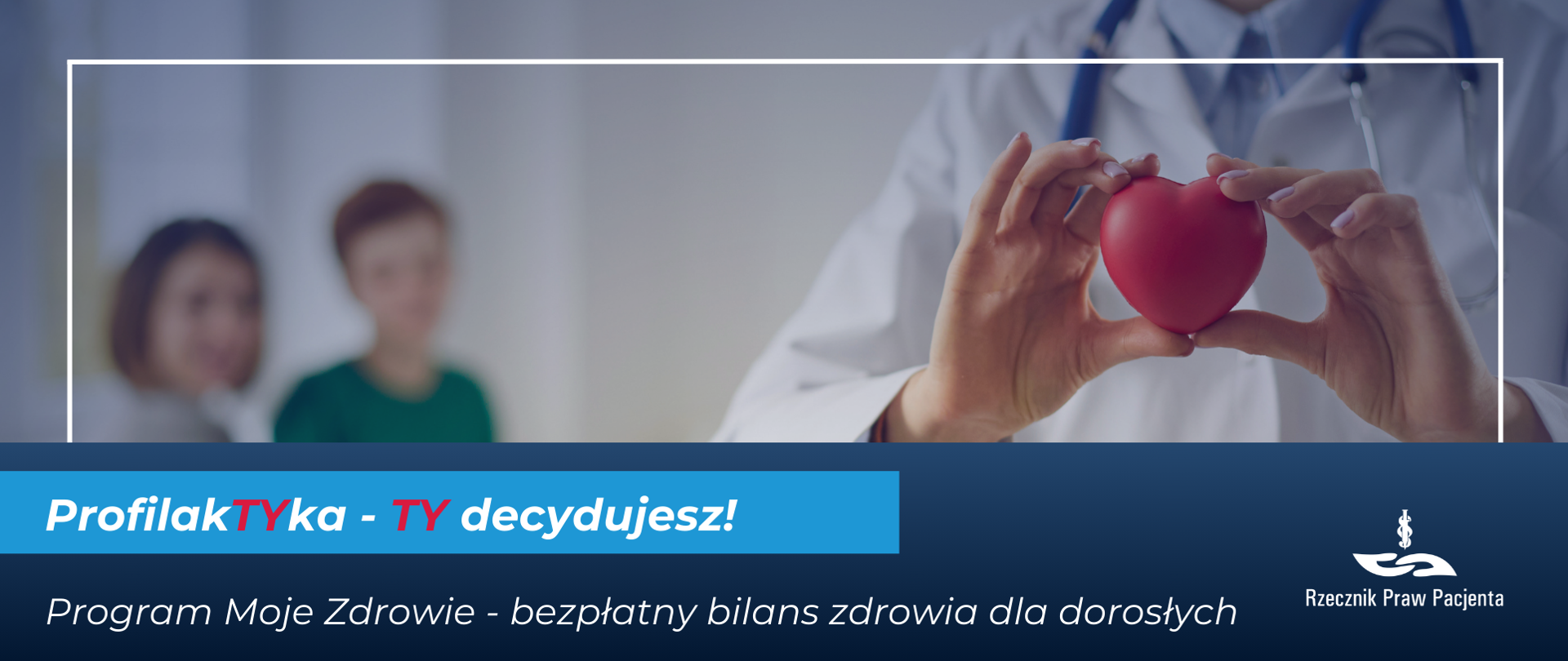 Grafika przedstawia zdjęcie na którym po prawej stronie są dłonie lekarki trzymające czerwone serduszko-gniotka, w tle tułów postaci w białym fartuchu i stetoskopem na szyi. Po lewej stronie zdjęcia dwie zamazane postaci, męska i żeńska, widoczne niewyraźnie, zamazane. Pod zdjęciem biały napis na niebieskim tle Profilaktyka Ty decydujesz, Ty w obu wyrazach zaznaczone kolorem czerwonym. Pod spodem biały napis na granatowym tle program moje zdrowie - bezpłatny bilans zdrowia dla dorosłych. W prawym dolnym rogu białe logo Rzecznika Praw Pacjenta.