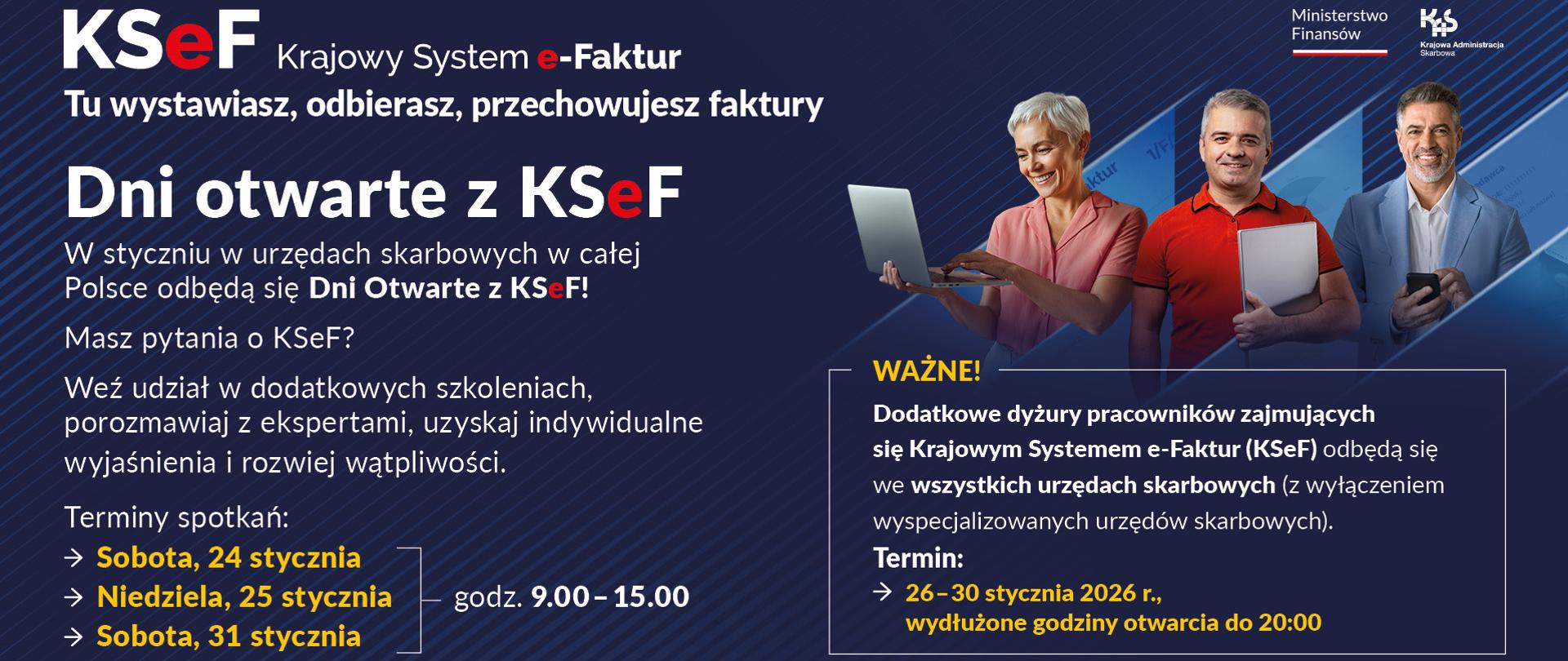 Białe i żółte napisy na niebieskim tle KSeF Krajowy System eFaktur Tu wystawiasz, odbierasz, przechowujesz faktury Dni otwarte z KSeF Terminy spotkań sobota 24 stycznia niedziela 25 stycznia sobota 31 stycznia godziny 9.00 do 15.00 Ważna Dodatkowe dyżury pracowników zajmujących się KSeF odbędą się we wszystkich urzędach skarbowych z wyłączeniem wyspecjalizowanych urzędów skarbowych termin od 26 do 30 stycznia 2026 roku wydłużone godziny otwarcia do 20.00