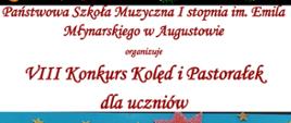 Plakat w górnej części na czarnym tle świąteczny zielony wieniec ozdobiony kolorowymi bombkami, łańcuchami, wstążkami i lukrowymi laskami. Poniżej nagłówek: brązowy tekst na białym tle: Państwowa Szkoła Muzyczna I stopnia im. Emila Młynarskiego w Augustowie organizuje VIII Konkurs Kolęd i Pastorałek dla uczniów, Poniżej zdjęcie ręcznie wykonanego plakatu : na niebieskim tle na śniegu wśród choinek kolędnicy : od lewej: Dwie dziewczynki śpiewające ze śpiewnika, obok chłopiec grający na fujarce, następnie chłopiec w stroju świętego mikołaja grający na akordeonie, Kolejny chłopiec w stroju Turonia trzymający gwiazdę kolędniczą, następny chłopiec w przebraniu diabła z kagankiem i widłami, następnie dziewczynka - aniołek grający na skrzypcach. Pod rysunkiem opis: Termin zgłoszeń do 14 stycznia 2023, Ogłoszenie wyników - 18 stycznia 2023. Regulamin i karta zgłoszenia do pobrania na stronie: www.szkola-muzyczna.com.pl