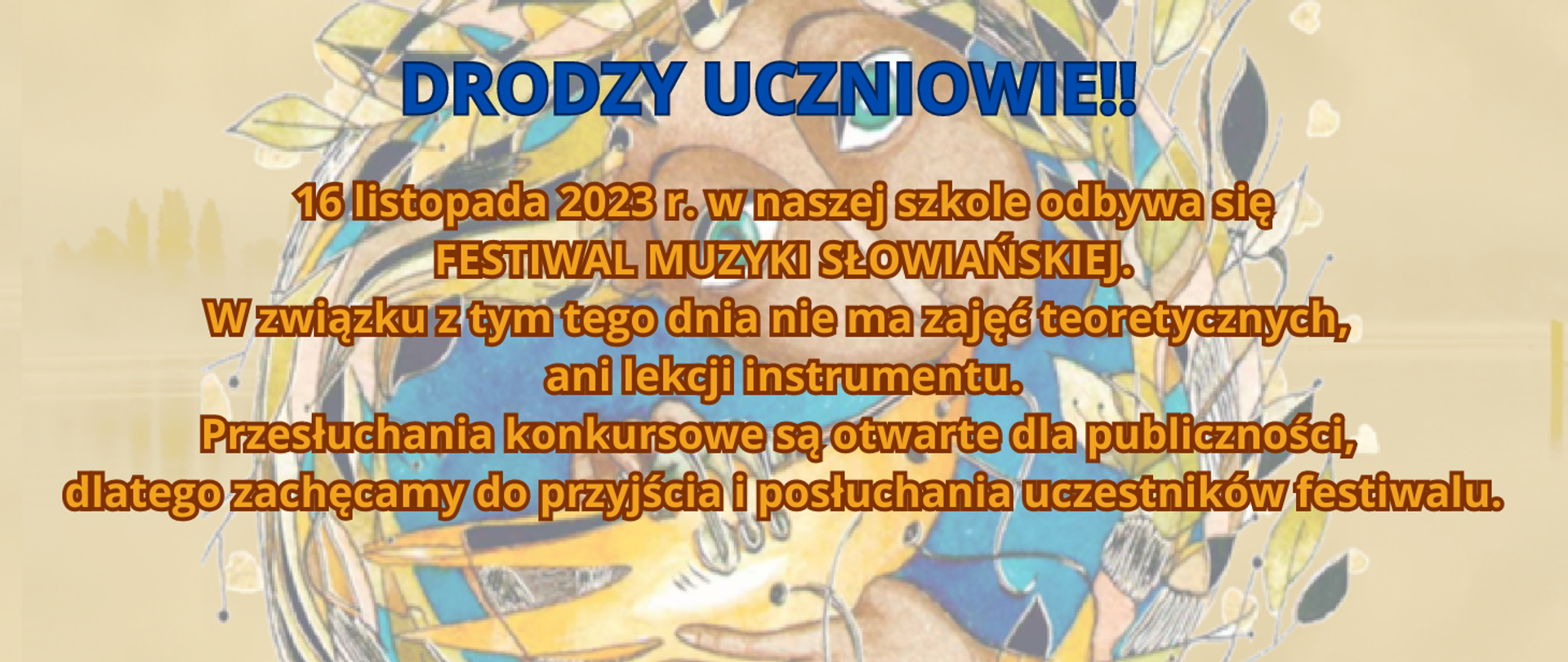 Tło wycieniowane - wycinek plakatu. Grafika kobiety grającej na starym instrumencie dętym i kolorowe liście. Treść na ogłoszeniu: Drodzy uczniowie!! 16 listopada 2023 r. w naszej szkole odbywa się FESTIWAL MUZYKI SŁWIAŃSKIEJ. W związku z tym tego dnia nie ma zajęć teoretycznych, ani lekcji instrumentu. Przesłuchania konkursowe są otwarte dla publiczności, dlatego zachęcamy do przyjścia i posłuchania uczestników festiwalu.