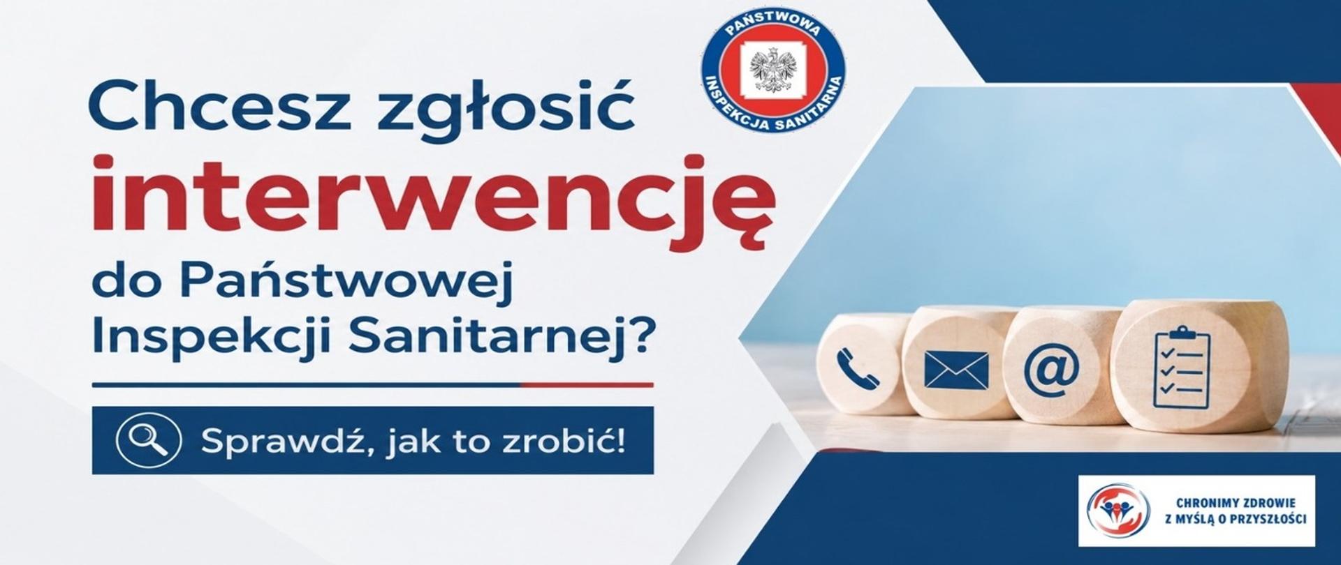 Grafika informacyjna Państwowej Inspekcji Sanitarnej zachęcająca do zgłaszania interwencji. Po lewej stronie widnieje napis: „Chcesz zgłosić interwencję do Państwowej Inspekcji Sanitarnej? Sprawdź, jak to zrobić!”. U góry znajduje się logo Państwowej Inspekcji Sanitarnej. Po prawej stronie umieszczono drewniane kostki z symbolami telefonu, poczty elektronicznej, znaku „@” oraz formularza zgłoszeniowego, symbolizujące dostępne formy kontaktu. W prawym dolnym rogu znajduje się logo kampanii „Chronimy zdrowie z myślą o przyszłości”. Kolorystyka grafiki utrzymana jest w barwach biało-niebiesko-czerwonych.