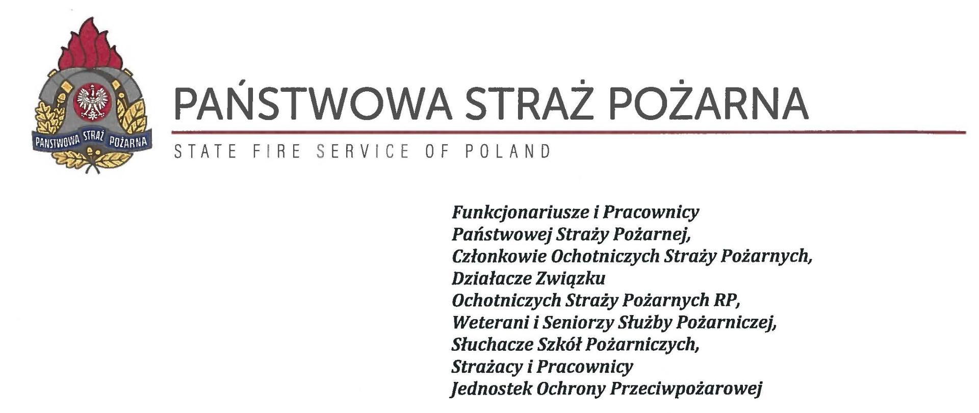 logo Państwowej Straży Pożarnej obok napis Państwowa Straż Pożarna i State Fire Service of Poland
poniżej tekst:
Funkcjonariusze i Pracownicy Państwowej Straży Pożarnej,
Członkowie Ochotniczych Straży Pożarnych, Działacze Związku
Ochotniczych Straży Pożarnych RP, Weterani i Seniorzy Służby Pożarniczej, Słuchacze Szkół Pożarniczych,
Strażacy i Pracownicy
Jednostek Ochrony Przeciwpożarowej
Dzień Strażaka to dla nas zawsze wielkie święto. Tegoroczne obchody przypadają w roku jubileuszu 30-lecia powołania Państwowej Straży Pożarnej jako formacji mundurowej, gotowej do prowadzenia działań ratowniczych w czasie pożarów, klęsk żywiołowych oraz likwidacji miejscowych zagrożeń. To szczególna okazja, aby na ręce wszystkich Państwa zaangażowanych w ochronę przeciwpożarową, ratownictwo, ochronę ludności i obronę cywilną skierować serdeczne życzenia wytrwałości w tej niełatwej i jakże wymagającej służbie. Jednocześnie pragniemy podziękować za stałą gotowość do wszelkich wyzwań jakie stawia przed nami życie.
Szczególnie intensywne były dla nas minione dwa lata. Liczba interwencji wzrosła o sto tysięcy i obecnie waha się w okolicach niemal sześciuset tysięcy rocznie. Podejmujemy głównie działania ratownicze i to w coraz szerszym zakresie. Wcześniej koronawirus, a w tym roku pomoc związana z agresją Rosji na Ukrainę pokazały, jak wszechstronną i uniwersalną służbą ratowniczą jesteśmy. Każdy kolejny roku przynosi nowe zadania, z którymi przychodzi nam się mierzyć. Mimo to stajemy na wysokości zadania i jesteśmy wszędzie tam, gdzie jesteśmy potrzebni. W tym miejscu składamy podziękowania wszystkim, którzy angażują się w te działania, podejmują trud, poświęcają się dla dobra drugiego człowieka.
Minione trzy dekady sprzyjają refleksji, skłaniają do podsumowań i pozwalają po raz kolejny docenią dorobek naszych poprzedników. Jest to solidny fundament dla dalszego rozwoju we wszystkich obszarach bezpieczeństwa. W tym miejscu szczególne podziękowania należą się właśnie naszym poprzednikom, którzy angażowali się w rozwój formacji. Co należy podkreślić, jubileusz ten zbiega się z uchwaleniem ustawy o Ochotniczych Strażach Pożarnych. Musimy pamiętać, że dopiero połączenie dwóch potencjałów ratowniczych - zawodowego i ochotniczego - tworzy trwałą podstawę naszego systemu bezpieczeństwa.
W dniu tego wspaniałego święta pragniemy życzyć wszelkiej pomyślności w wypełnianiu obowiązków zawodowych oraz w życiu osobistym. Niech nasz patron święty Florian wspomaga w codziennych zobowiązaniach i dodaje sił w realizowaniu niełatwej służby na rzecz bliźnich, którzy zostali doświadczeni przez los.
sygnatariusze:
Zastępca Komendanta Głównego Państwowej Straży Pożarnej nadbryg. Arkadiusz Przybyła
Zastępca Komendanta Głównego Państwowej Straży Pożarnej nadbryg. Adam Konieczny
Zastępca Komendanta Głównego Państwowej Straży Pożarnej nadbryg. Krzysztof Hejduk
Komendant Główny Państwowej Straży Pożarnej nadbryg. Andrzej Bartkowiak

